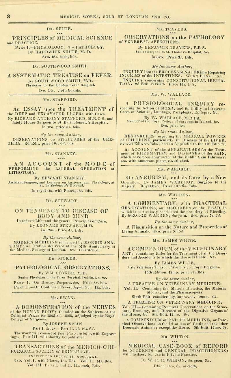 Dr. SHUTE. PRINCIPLES of MEDICAL SCIENCE and PRACTICE. Part 1—PHYSIOLOGY. 2— PATHOLOGY. By H.ARDWICK SHUTE, M. D. 8vo. 18*. each, bds. Dr. SOUTHWOOD SMITH. A SYSTEMATIC TREATISE on FEVER. By SOUTHWOOD SMITH, M.D. Physician to the London Fever Hospital. 8vo. 14s. cloth hoards. Mr. STAFFORD. An ESSAY upon the TREATMENT of the DEEP and EXCAVATED ULCER; with Cases. By RICHARD ANTHONY STAFFORD, M.R.C.S. and lately House-Surgeon to St. Bartholomew's Hospital. In 8vo. price 5*. hds. By the same Author, OBSERVATIONS on STRICTURES of the URE- THRA. 2d Edit, price 10*. 6d. bds. Mr. STANLEY. AN ACCOUNT of the MODE of PERFORMING the LATERAL OPERATION of LITHOTOMY. By EDWARD STANLEY, Assistant Surgeon, and Lecturer on Anatomy and Physiology, at St. Bartholomew's Hospital: In rcyal 4to. with Plates, 15s. bds. Dr. STEWART. ON TENDENCY TO DISEASE OF BODY AND MIND In refined Life, and the general Principles of Cure. By LEONARD STEWART, M.D. In 12mo. Price 4*. Bds. By the same Author, MODERN MEDICINE influenced by MORBID ANA- TOMY : an Oration delivered at the 57th Anniversary of the Medical Society of London. 8vo. 1*. stitched. Dr. STOKER. PATHOLOGICAL OBSERVATIONS. By WM. STOKER, M.D. Senior Physician to the Fever Hospital, Dublin, &c. &c. Part 1.—On Dropsy, Purpura, &c. Price S*. bds. Part II.—On Continued Fever, Ague, &c. 12s. bds. Mr. SWAN. A DEMONSTRATION of the NERVES of the HUMAN BODY; founded on the Subjects of the Collegial Prizes for 1825 and 1828, adjudged by the Royal College of Surgeons. By JOSEPH SWAN Part I. 2/. 2.?.; Part 11. '2!. 12*. Gift The work will consist of Four Parts, in folio, with Engrav- ings.—Part HI. will shortly be published. TRANSACTIONS of the MEDICO-CHI- RURGICAL SOCIETY of EDINBURGH. INSTITUTED AUGUST II. MDCCCXXI. 8vo. Vol. I. with Plates, ISs. Bds. Vol. II. 14*. Bds. Vol. III. Parts I. and II. 12s. each, Bds. Mr. TRAVERS. OBSERVATIONS on the PATHOLOGY of VENEREAL AFFECTIONS. By BENJAMIN TRAVERS, F.R S. Senior Surgeon to St. Thomas's Hospital, &c. In 8vo. Price 3*. Bds. By the same Author, INQUIRY into the PROC ES S of NATURE in Repairing INJURIES of the INTESTINES. With 7 Plate's. 15*. INQUIRY concerning CONSTITUTIONAL IRRITA- TION. 2d Edit, revised. Price 14*. Bds. Mr. W. WALLACE. A PHYSIOLOGICAL INQUIRY re- specting the Action of MOXA, and its Utility in inveterate Cases of Sciatica, Lumbago, Paraplegia, Epile'psy, &c. By W. WALLACE, M.R.I.A. Member of the Royal College of Surgeons in Ireland, &c. 8vo. price 8*. By the same Author, RESEARCHES respecting the MEDICAL POWERS of CHLORINE, particularly in Diseases of the LIVER. 8vo.2d Edit.8*. Bds.; and an Appendix to the 1st Edit. 2*. An ACCOUNT of the APPARATUSES for the Treat- ment of RHEUMATISM and DISEASES of the SKIN, which have been constructed at the Dublin Skin Infirmary. 4to. with numerous plates, 8*. stitched. Mr. WARDROP. On ANEURISM, and its Cure by a New Operation. By JAMES WARDROP, Surgeon to the Majesty. Royal 8vo. Price 10*. 6.7. Bds. Mr. WARREN. A COMMENTARY, with PRACTICAL OBSERVATIONS, on DISORDERS of ihe HEAD, in which is particularly considered the propriety of Bleeding. By GEORGE WARREN, Surge n. 8vo. price 5*. Gd. By the same Author, A Disquisition on the Nature and Properties of Living Animals. 8vo. price 5*. 6d. Mb. JAMES WHITE. A COMPENDIUM of the VETERINARY ART ; containing Rules for the Treatment of all the Disor- ders and Accidents to which the Horse is liable; &c. By JAMES WHITE, Late Veterinary Surgeon of the First, or Royal Dragoons. 15th Edition, I2mo. price 8*. Bds. By the same Author, A TREATISE ON VETERINARY MEDICINE; Vol. II.—Containing the Materia Dietetica, the Materia Medica, and the Pharmacopoeia. Sixth Edit, considerably improved. 12mo. 6s. A TREATISE ON VETERINARY MEDICINE; Vol. III.—Containing Practical Observations on the Struc- ture, Economy, and Diseases of the Digestive Organs of the Horse, &c. 8th Edit. 12mo. 6*. A COMPENDIUM of CATTLE MEDICINE, or Prac- tical Observations on the Disorders of Cattle and the other Domestic Animals; except the Horse. 5th Edit. 12mo. 6*. Mr. WILTON. MEDICAL CASE-BOOK of RECORD for STUDENTS and GENERAL PRACTITIONERS: with Ledger, for Use in Private Practice. By W. R. II. WILTON, Surgeon, &c. Obloiu 8vo. 6s. in cloth.