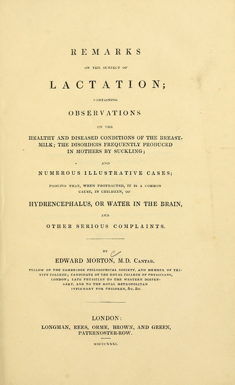 REMARKS ON THE SUBJECT OF LACTATION; CONTAINING OBSERVATIONS HEALTHY AND DISEASED CONDITIONS OF THE BREAST- MILK; THE DISORDERS FREQUENTLY PRODUCED IN MOTHERS BY SUCKLING; AND NUMEROUS ILLUSTRATIVE CASES; PROVING THAT, WHEN PROTRACTED, IT IS A COMMON CAUSE, IN CHILDREN, OF HYDRENCEPHALUS, OR WATER IN THE BRAIN, OTHER SERIOUS COMPLAINTS. EDWARD MORTON, M.D. Cantab. FELLOW OF THE CAMBRIDGE PHILOSOPHICAL SOCIETY, AND MEMBER OF TRI- NITY COLLEGE; CANDIDATE OF THE ROYAL COLLEGE OF PHYSICIANS, LONDON; LATE PHYSICIAN TO THE WESTERN DISPEN- SARY, AND TO THE ROYAL METROPOLITAN INFIRMARY FOR CHILDREN, &C. &C. LONDON: LONGMAN, REES, ORME, BROWN, AND GREEN, PATERNOSTER-ROW. MDCCCXXXI.