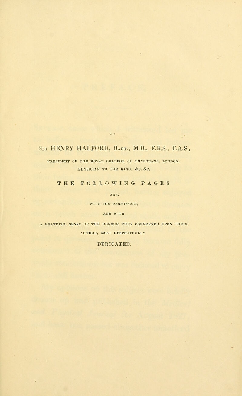 Sir HENRY HALFORD, Bart., M.D., F.R.S., F.A.S., PRESIDENT OF THE ROYAL COLLEGE OF PHYSICIANS, LONDON, PHYSICIAN TO THE KING, &C. &C. THE FOLLOWING PAGES ARE, WITH HIS PERMISSION, AND WITH A GRATEFUL SENSE OF THE HONOUR THUS CONFERRED UPON THEIR AUTHOR, MOST RESPECTFULLY DEDICATED.