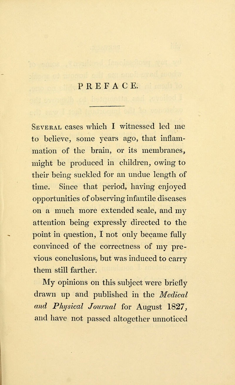 PREFACE. Several cases which I witnessed led me to believe, some years ago, that inflam- mation of the brain, or its membranes, might be produced in children, owing to their being suckled for an undue length of time. Since that period, having enjoyed opportunities of observing infantile diseases on a much more extended scale, and my attention being expressly directed to the point in question, I not only became fully convinced of the correctness of my pre- vious conclusions, but was induced to carry them still farther. My opinions on this subject were briefly drawn up and published in the Medical and Physical Journal for August 1827, and have not passed altogether unnoticed