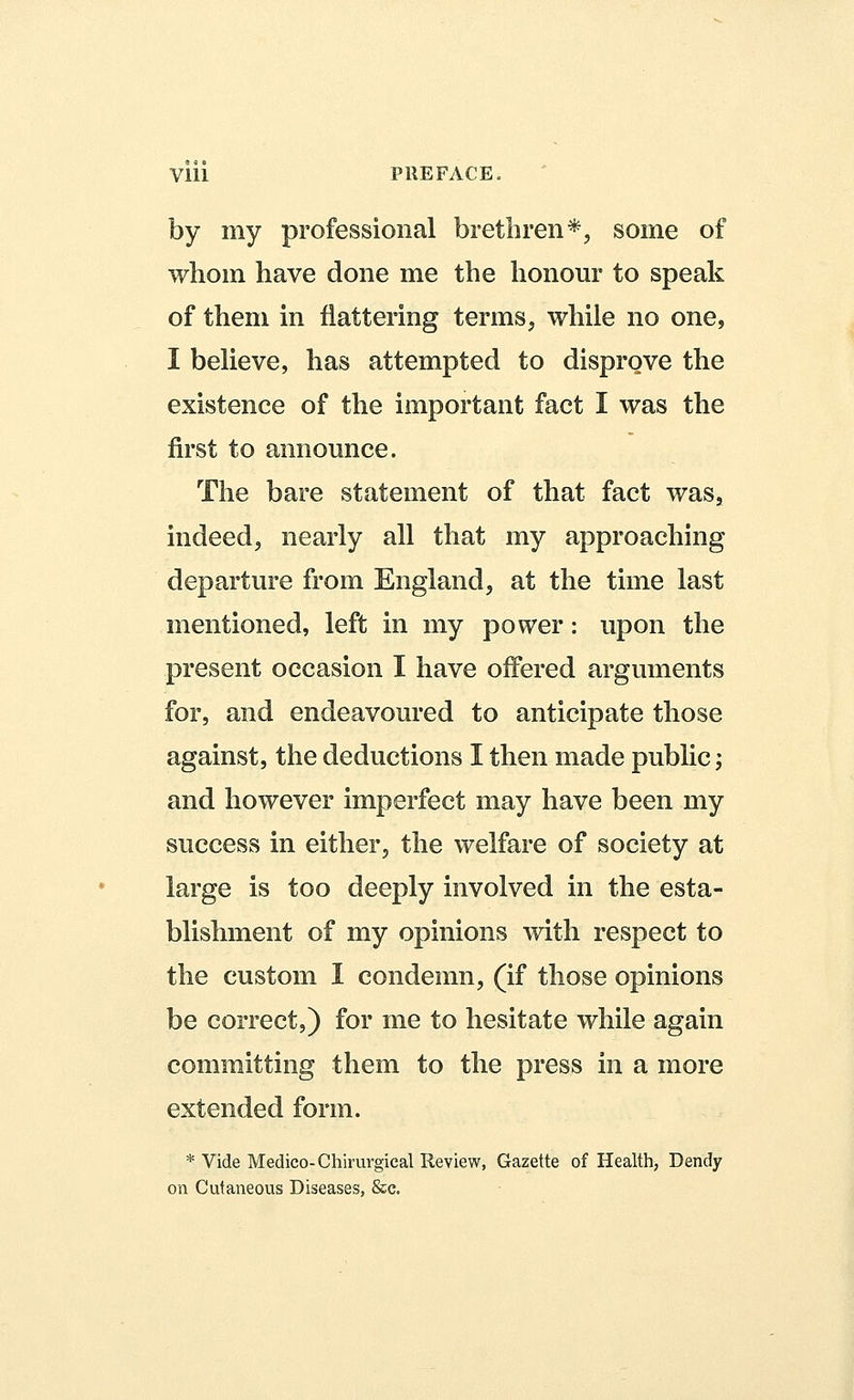 Vlll PREFACE. by my professional brethren*, some of whom have done me the honour to speak of them in flattering terms, while no one, I believe, has attempted to disprove the existence of the important fact I was the first to announce. The bare statement of that fact was, indeed, nearly all that my approaching departure from England, at the time last mentioned, left in my power: upon the present occasion I have offered arguments for, and endeavoured to anticipate those against, the deductions I then made public; and however imperfect may have been my success in either, the welfare of society at large is too deeply involved in the esta- blishment of my opinions with respect to the custom I condemn, (if those opinions be correct,) for me to hesitate while again committing them to the press in a more extended form. * Vide Medico- Chirurgical Review, Gazette of Health, Dendy on Cutaneous Diseases, &c.