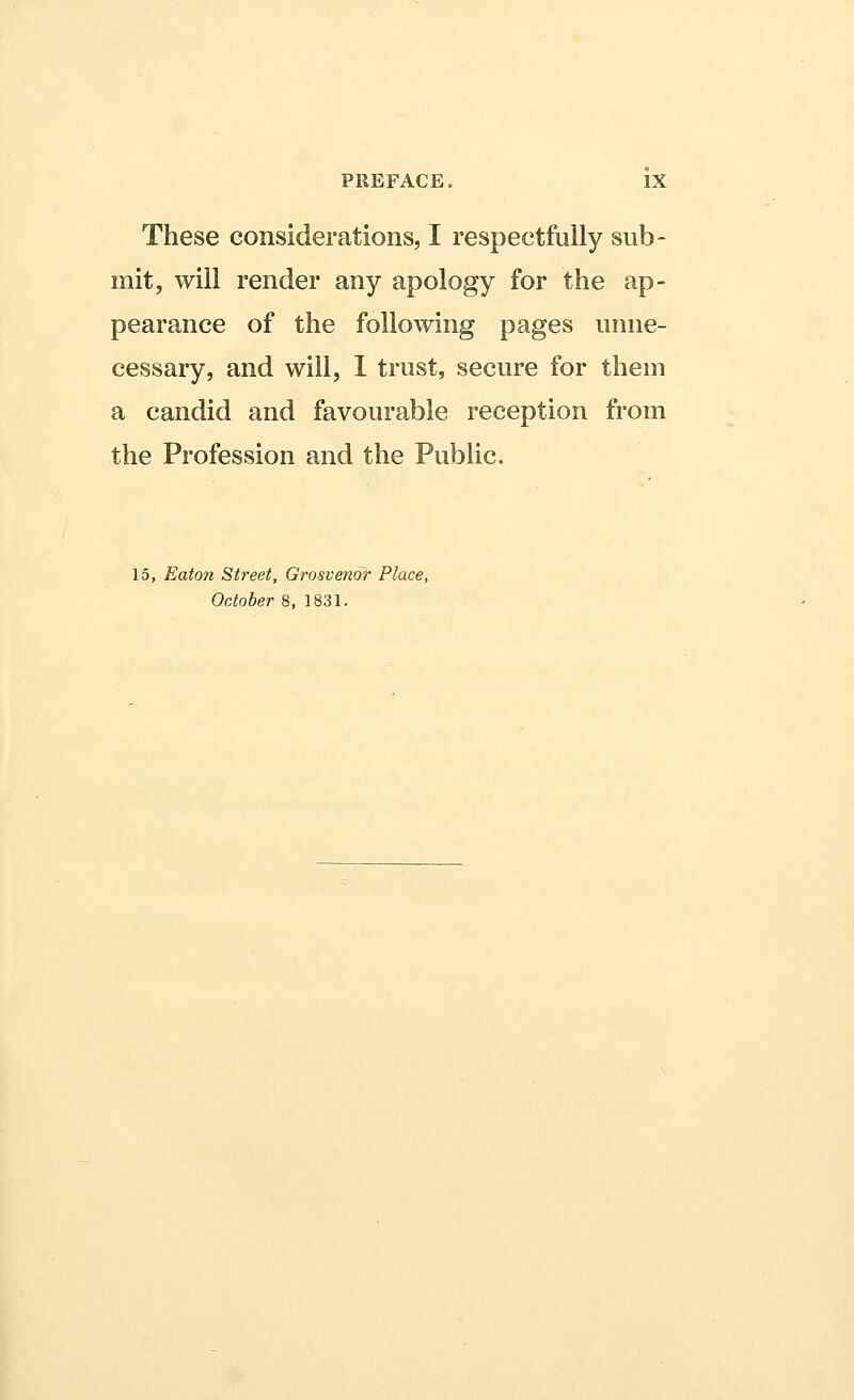 These considerations, I respectfully sub- mit, will render any apology for the ap- pearance of the following pages unne- cessary, and will, I trust, secure for them a candid and favourable reception from the Profession and the Public. 15, Eaton Street, Grosvenor Place, October 8, 1831.