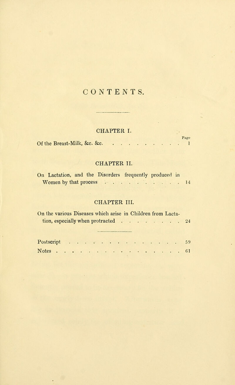 CONTENTS. CHAPTER I. Page Of the Breast-Milk, &c. &c. 1 CHAPTER II. On Lactation, and the Disorders frequently produced in Women by that process 14 CHAPTER III. On the various Diseases which arise in Children from Lacta- tion, especially when protracted ........ 24 Postscript 59 Notes 61