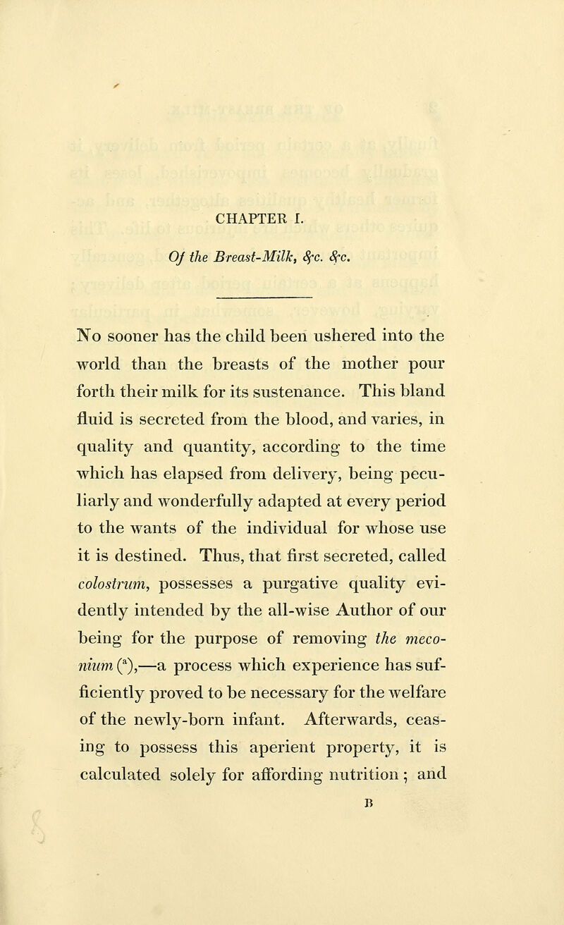 Of the Breast-Milk, 8fc. 8cc No sooner has the child been ushered into the world than the breasts of the mother pour forth their milk for its sustenance. This bland fluid is secreted from the blood, and varies, in quality and quantity, according to the time which has elapsed from delivery, being pecu- liarly and wonderfully adapted at every period to the wants of the individual for whose use it is destined. Thus, that first secreted, called colostrum, possesses a purgative quality evi- dently intended by the all-wise Author of our being for the purpose of removing the meco- nium (a),—a process which experience has suf- ficiently proved to be necessary for the welfare of the newly-born infant. Afterwards, ceas- ing to possess this aperient property, it is calculated solely for affording nutrition; and