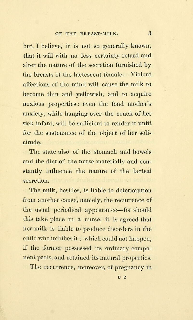 but, I believe, it is not so generally known, that it will with no less certainty retard and alter the nature of the secretion furnished by the breasts of the lactescent female. Violent affections of the mind will cause the milk to become thin and yellowish, and to acquire noxious properties: even the fond mother's anxiety, while hanging over the couch of her sick infant, will be sufficient to render it unfit for the sustenance of the object of her soli- citude. The state also of the stomach and bowels and the diet of the nurse materially and con- stantly influence the nature of the lacteal secretion. The milk, besides, is liable to deterioration from another cause, namely, the recurrence of the usual periodical appearance—for should this take place in a nurse, it is agreed that her milk is liable to produce disorders in the child who imbibes it; which could not happen, if the former possessed its ordinary compo- nent parts, and retained its natural properties. The recurrence, moreover, of pregnancy in B 2