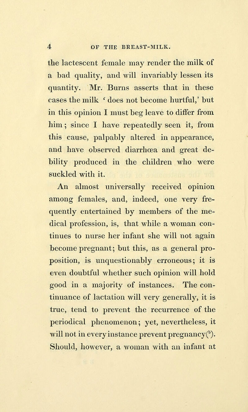 the lactescent female may render the milk of a bad quality, and will invariably lessen its quantity. Mr. Burns asserts that in these cases the milk c does not become hurtful,' but in this opinion I must beg leave to differ from him; since I have repeatedly seen it, from this cause, palpably altered in appearance, and have observed diarrhoea and great de- bility produced in the children who were suckled with it. An almost universally received opinion among females, and, indeed, one very fre- quently entertained by members of the me- dical profession, is, that while a woman con- tinues to nurse her infant she will not again become pregnant; but this, as a general pro- position, is unquestionably erroneous; it is even doubtful whether such opinion will hold good in a majority of instances. The con- tinuance of lactation will very generally, it is true, tend to prevent the recurrence of the periodical phenomenon; yet, nevertheless, it will not in every instance prevent pregnancy (b). Should, however, a woman with an infant at