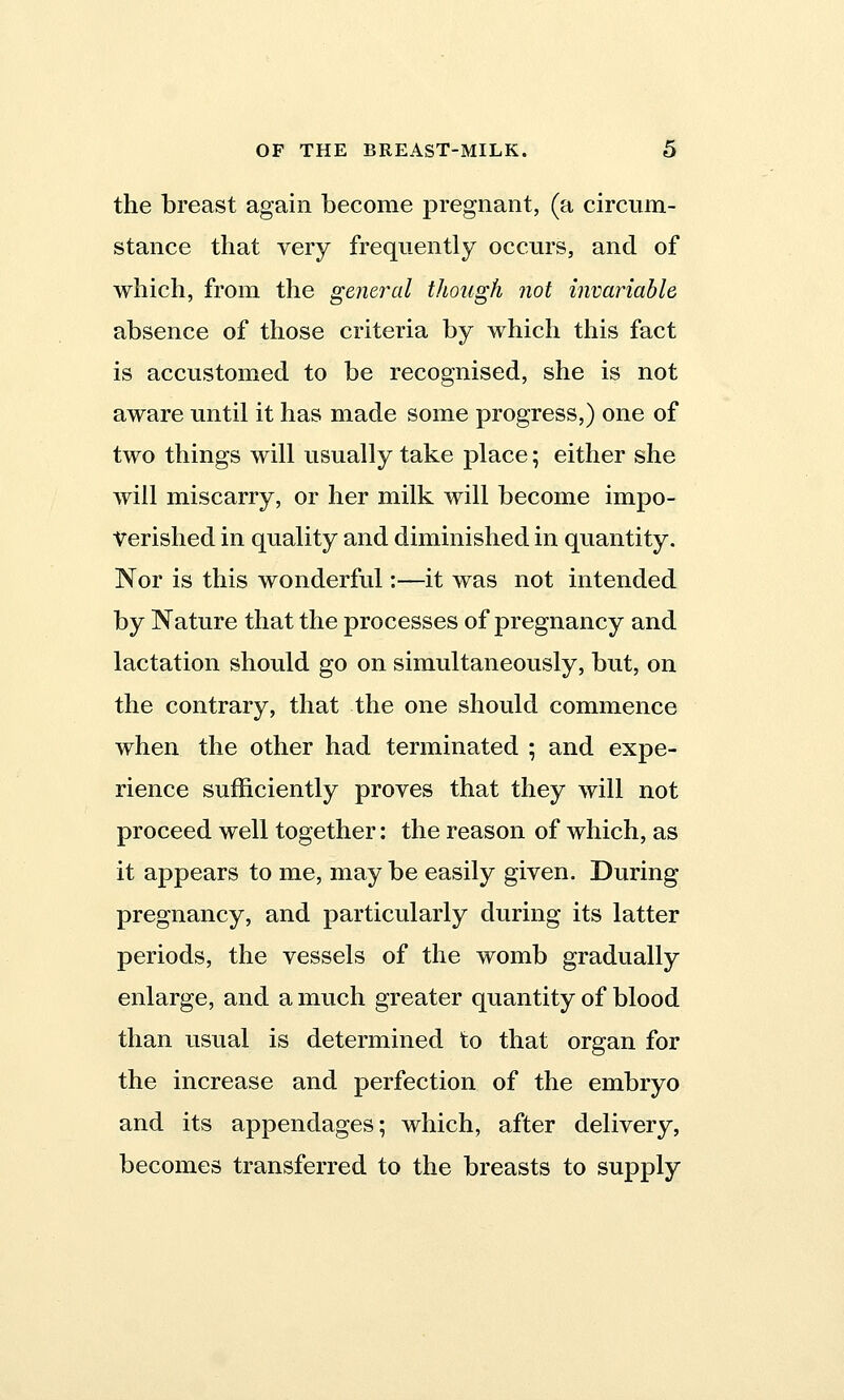 the breast again become pregnant, (a circum- stance that very frequently occurs, and of which, from the general though not invariable absence of those criteria by which this fact is accustomed to be recognised, she is not aware until it has made some progress,) one of two things will usually take place; either she will miscarry, or her milk will become impo- verished in quality and diminished in quantity. Nor is this wonderful:—it was not intended by Nature that the processes of pregnancy and lactation should go on simultaneously, but, on the contrary, that the one should commence when the other had terminated ; and expe- rience sufficiently proves that they will not proceed well together: the reason of which, as it appears to me, may be easily given. During pregnancy, and particularly during its latter periods, the vessels of the womb gradually enlarge, and a much greater quantity of blood than usual is determined to that organ for the increase and perfection of the embryo and its appendages; which, after delivery, becomes transferred to the breasts to supply