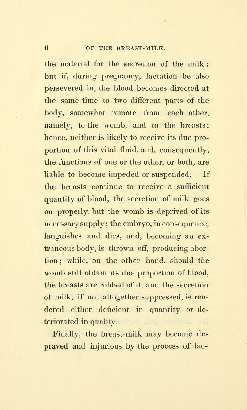 the material for the secretion of the milk : but if, during pregnancy, lactation be also persevered in, the blood becomes directed at the same time to two different parts of the body, somewhat remote from each other, namely, to the womb, and to the breasts; hence, neither is likely to receive its due pro- portion of this vital fluid, and, consequently, the functions of one or the other, or both, are liable to become impeded or suspended. If the breasts continue to receive a sufficient quantity of blood, the secretion of milk goes on properly, but the womb is deprived of its necessary supply; the embryo, inconsequence, languishes and dies, and, becoming an ex- traneous body, is thrown off, producing abor- tion; while, on the other hand, should the womb still obtain its due proportion of blood, the breasts are robbed of it, and the secretion of milk, if not altogether suppressed, is ren- dered either deficient in quantity or de- teriorated in quality. Finally, the breast-milk may become de- praved and injurious by the process of lac-