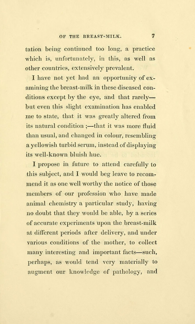 tation being continued too long, a practice which is, unfortunately, in this, as well as other countries, extensively prevalent. I have not yet had an opportunity of ex- amining the breast-milk in these diseased con- ditions except by the eye, and that rarely—■ bat even this slight examination has enabled me to state, that it was greatly altered from its natural condition ;—that it was more fluid than usual, and changed in colour, resembling a yellowish turbid serum, instead of displaying its well-known bluish hue. I propose in future to attend carefully to this subject, and I would beg leave to recom- mend it as one well worthy the notice of those members of our profession who have made animal chemistry a particular study, having no doubt that they would be able, by a series of accurate experiments upon the breast-milk at different periods after delivery, and under various conditions of the mother, to collect many interesting and important facts—such, perhaps, as would tend very materially to augment our knowledge of pathology, and