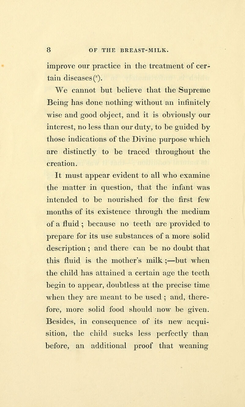 improve our practice in the treatment of cer- tain diseases (c). We cannot but believe that the Supreme Being has done nothing without an infinitely wise and good object, and it is obviously our interest, no less than our duty, to be guided by those indications of the Divine purpose which are distinctly to be traced throughout the creation. It must appear evident to all who examine the matter in question, that the infant was intended to be nourished for the first few months of its existence through the medium of a fluid ; because no teeth are provided to prepare for its use substances of a more solid description; and there can be no doubt that this fluid is the mother's milk ;—but when the child has attained a certain age the teeth begin to appear, doubtless at the precise time when they are meant to be used ; and, there- fore, more solid food should now be given. Besides, in consequence of its new acqui- sition, the child sucks less perfectly than before, an additional proof that weaning