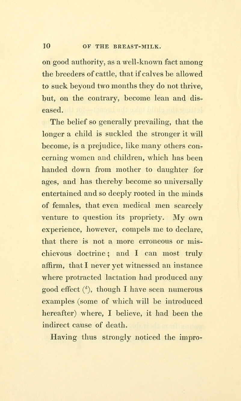 on good authority, as a well-known fact among the breeders of cattle, that if calves be allowed to suck beyond two months they do not thrive, but, on the contrary, become lean and dis- eased. The belief so generally prevailing, that the longer a child is suckled the stronger it will become, is a prejudice, like many others conr cerning women and children, which has been handed down from mother to daughter for ages, and has thereby become so universally entertained and so deeply rooted in the minds of females, that even medical men scarcely venture to question its propriety. My own experience, however, compels me to declare, that there is not a more erroneous or mis- chievous doctrine; and I can most truly affirm, that I never yet witnessed an instance where protracted lactation had produced any good effect (d), though I have seen numerous examples (some of which will be introduced hereafter) where, I believe, it had been the indirect cause of death. Having thus strongly noticed the impro-