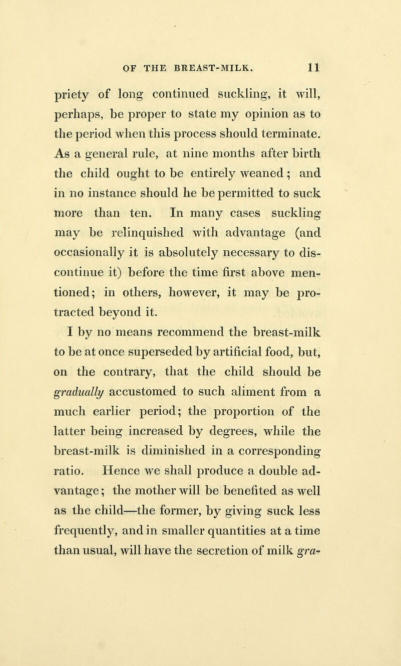 priety of long continued suckling, it will, perhaps, be proper to state my opinion as to the period when this process should terminate. As a general rule, at nine months after birth the child ought to be entirely weaned; and in no instance should he be permitted to suck more than ten. In many cases suckling may be relinquished with advantage (and occasionally it is absolutely necessary to dis- continue it) before the time first above men- tioned; in others, however, it may be pro- tracted beyond it. I by no means recommend the breast-milk to be at once superseded by artificial food, but, on the contrary, that the child should be gradually accustomed to such aliment from a much earlier period; the proportion of the latter being increased by degrees, while the breast-milk is diminished in a corresponding ratio. Hence we shall produce a double ad- vantage ; the mother will be benefited as well as the child—the former, by giving suck less frequently, and in smaller quantities at a time than usual, will have the secretion of milk gra-