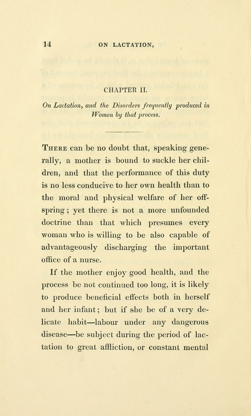 CHAPTER II. On Lactation, and the Disorders frequently produced in Women by that process. There can be no doubt that, speaking gene- rally, a mother is bound to suckle her chil- dren, and that the performance of this duty is no less conducive to her own health than to the moral and physical welfare of her off- spring ; yet there is not a more unfounded doctrine than that which presumes every woman who is willing to be also capable of advantageously discharging the important office of a nurse. If the mother enjoy good health, and the process be not continued too long, it is likely to produce beneficial effects both in herself and her infant; but if she be of a very de- licate habit—labour under any dangerous disease—be subject during the period of lac- tation to great affliction, or constant mental