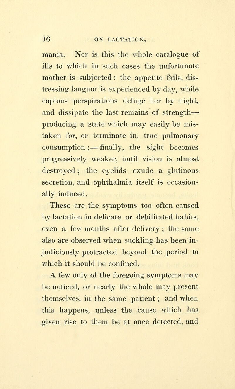 mania. Nor is this the whole catalogue of ills to which in such cases the unfortunate mother is subjected : the appetite fails, dis- tressing languor is experienced by day, while copious perspirations deluge her by night, and dissipate the last remains of strength— producing a state which may easily be mis- taken for, or terminate in, true pulmonary consumption; — finally, the sight becomes progressively weaker, until vision is almost destroyed; the eyelids exude a glutinous secretion, and ophthalmia itself is occasion- ally induced. These are the symptoms too often caused by lactation in delicate or debilitated habits, even a few months after delivery ; the same also are observed when suckling has been in- judiciously protracted beyond the period to which it should be confined. A few only of the foregoing symptoms may be noticed, or nearly the whole may present themselves, in the same patient; and when this happens, unless the cause which has given rise to them be at once detected, and