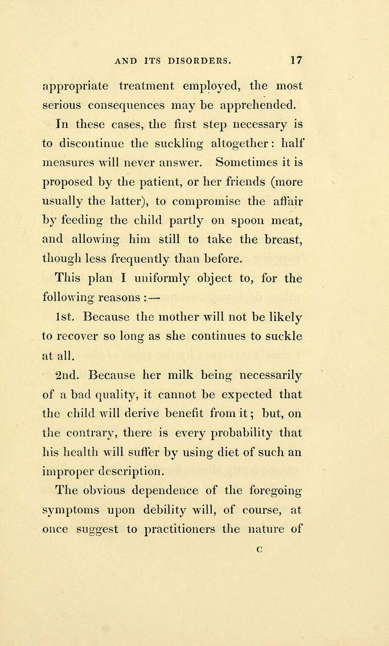 appropriate treatment employed, the most serious consequences may be apprehended. In these cases, the first step necessary is to discontinue the suckling altogether: half measures will never answer. Sometimes it is proposed by the patient, or her friends (more usually the latter), to compromise the affair by feeding the child partly on spoon meat, and allowing him still to take the breast, though less frequently than before. This plan I uniformly object to, for the following reasons :— 1st. Because the mother will not be likely to recover so long as she continues to suckle at all. 2nd. Because her milk being necessarily of a bad quality, it cannot be expected that the child will derive benefit from it; but, on the contrary, there is every probability that his health will suffer by using diet of such an improper description. The obvious dependence of the foregoing symptoms upon debility will, of course, at once suggest to practitioners the nature of c