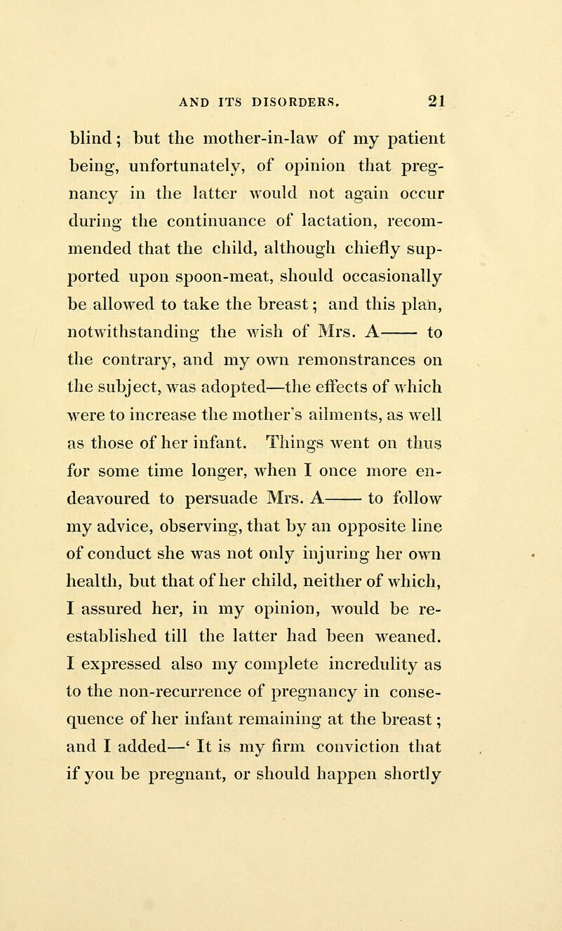 blind; but the mother-in-law of my patient being, unfortunately, of opinion that preg- nancy in the latter would not again occur during the continuance of lactation, recom- mended that the child, although chiefly sup- ported upon spoon-meat, should occasionally be allowed to take the breast; and this plan, notwithstanding the wish of Mrs. A to the contrary, and my own remonstrances on the subject, was adopted—the effects of which were to increase the mother's ailments, as well as those of her infant. Things went on thus for some time longer, when I once more en- deavoured to persuade Mrs. A to follow my advice, observing, that by an opposite line of conduct she was not only injuring her own health, but that of her child, neither of which, I assured her, in my opinion, would be re- established till the latter had been weaned. I expressed also my complete incredulity as to the non-recurrence of pregnancy in conse- quence of her infant remaining at the breast; and I added—' It is my firm conviction that if you be pregnant, or should happen shortly