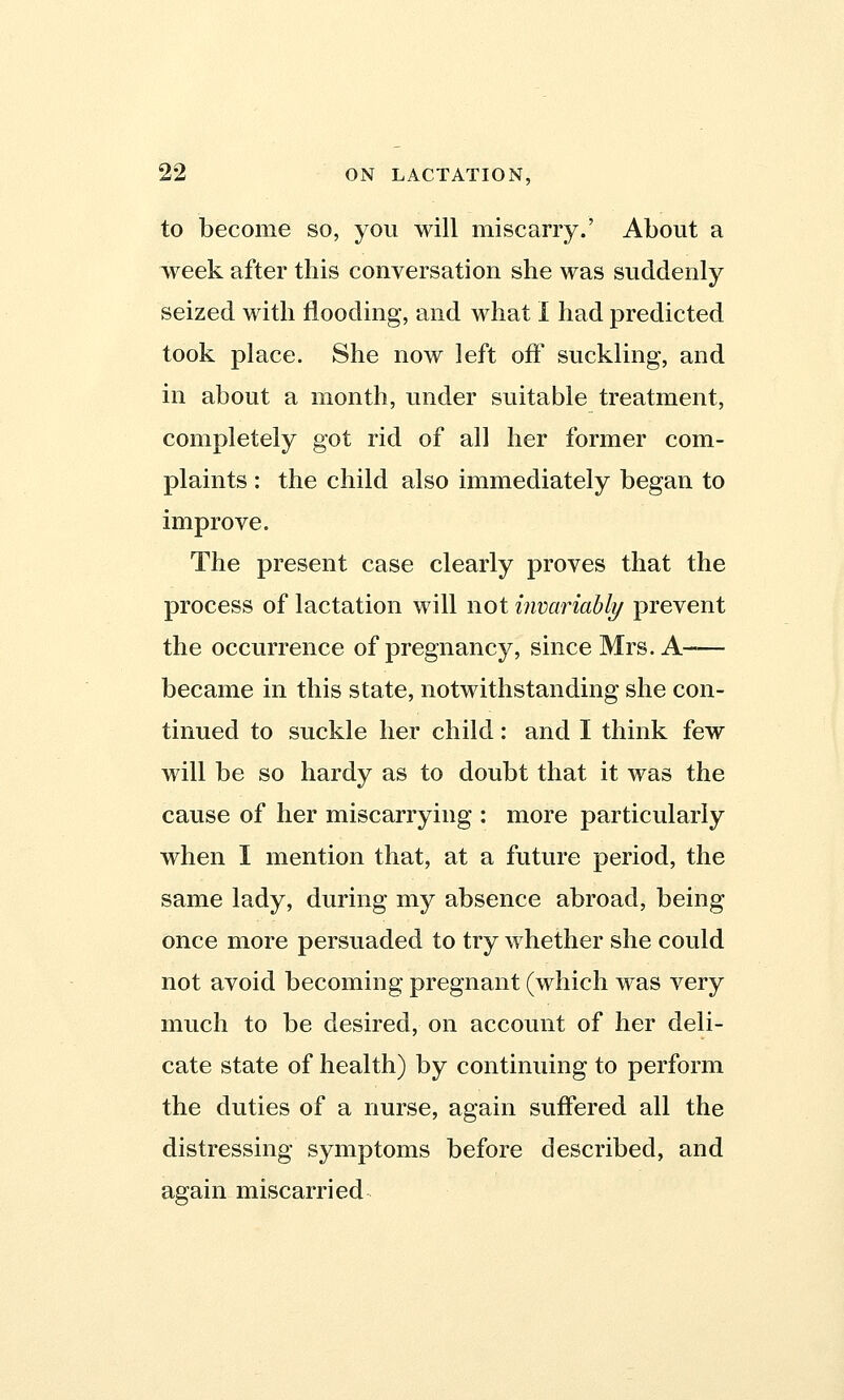 to become so, you will miscarry.' About a week after this conversation she was suddenly seized with flooding, and what I had predicted took place. She now left off suckling, and in about a month, under suitable treatment, completely got rid of all her former com- plaints : the child also immediately began to improve. The present case clearly proves that the process of lactation will not invariably prevent the occurrence of pregnancy, since Mrs. A became in this state, notwithstanding she con- tinued to suckle her child: and I think few will be so hardy as to doubt that it was the cause of her miscarrying : more particularly when I mention that, at a future period, the same lady, during my absence abroad, being once more persuaded to try whether she could not avoid becoming pregnant (which was very much to be desired, on account of her deli- cate state of health) by continuing to perform the duties of a nurse, again suffered all the distressing symptoms before described, and again miscarried