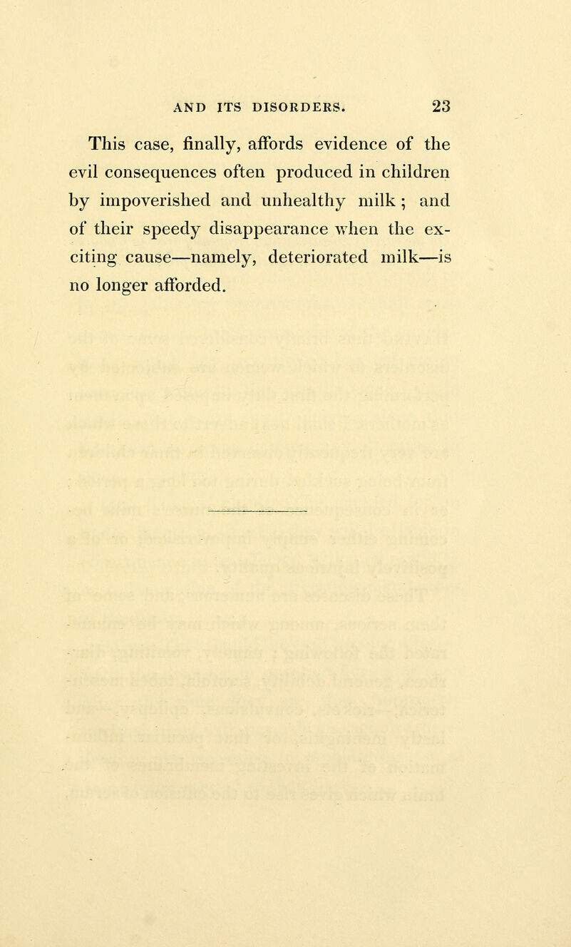 This case, finally, affords evidence of the evil consequences often produced in children by impoverished and unhealthy milk ; and of their speedy disappearance when the ex- citing cause—namely, deteriorated milk—is no longer afforded.