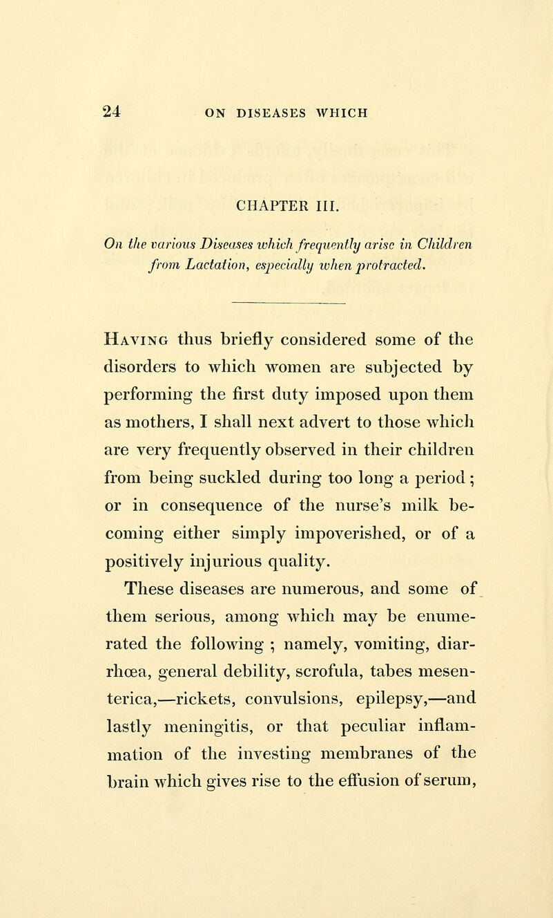 CHAPTER III. On the various Diseases which frequently arise in Children from Lactation, especially ivhen protracted. Having thus briefly considered some of the disorders to which women are subjected by performing the first duty imposed upon them as mothers, I shall next advert to those which are very frequently observed in their children from being suckled during too long a period; or in consequence of the nurse's milk be- coming either simply impoverished, or of a positively injurious quality. These diseases are numerous, and some of them serious, among which may be enume- rated the following ; namely, vomiting, diar- rhoea, general debility, scrofula, tabes mesen- terica,—rickets, convulsions, epilepsy,—and lastly meningitis, or that peculiar inflam- mation of the investing membranes of the brain which gives rise to the effusion of serum,