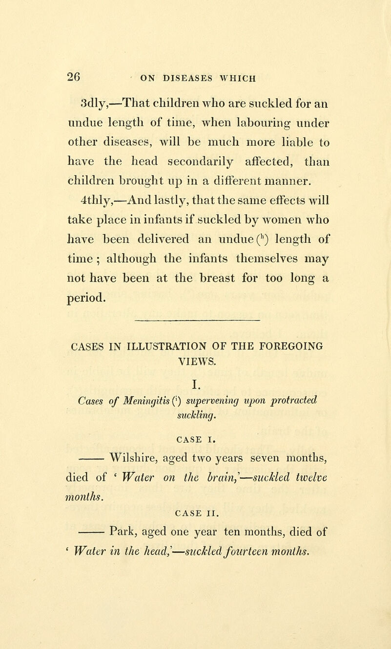 3dly,—That children who are suckled for an undue length of time, when labouring under other diseases, will be much more liable to have the head secondarily affected, than children brought up in a different manner. 4thly,—And lastly, that the same effects will take place in infants if suckled by women who have been delivered an undue (h) length of time ; although the infants themselves may not have been at the breast for too long a period. CASES IN ILLUSTRATION OF THE FOREGOING VIEWS. I. Cases of Meningitis (') supervening upon protracted suckling. CASE I. Wilshire, aged two years seven months, died of ' Water on the brain,'—suckled twelve months. CASE II. Park, aged one year ten months, died of ' Water in the head,'—suckled fourteen months.