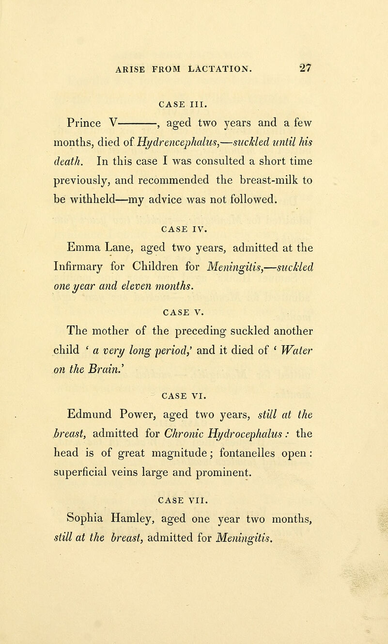 CASE III. Prince V , aged two years and a few months, died of Hydrencephalus,—suckled until his death. In this case I was consulted a short time previously, and recommended the breast-milk to be withheld—my advice was not followed. CASE IV. Emma Lane, aged two years, admitted at the Infirmary for Children for Meningitis,—suckled one year and eleven months. case v. The mother of the preceding suckled another child ' a very lo?ig period,' and it died of ' Water on the Brain.' case VI. Edmund Power, aged two years, still at the breast, admitted for Chronic Hydrocephalus: the head is of great magnitude; fontanelles open : superficial veins large and prominent. CASE VII. Sophia Hamley, aged one year two months, still at the breast, admitted for Meningitis.