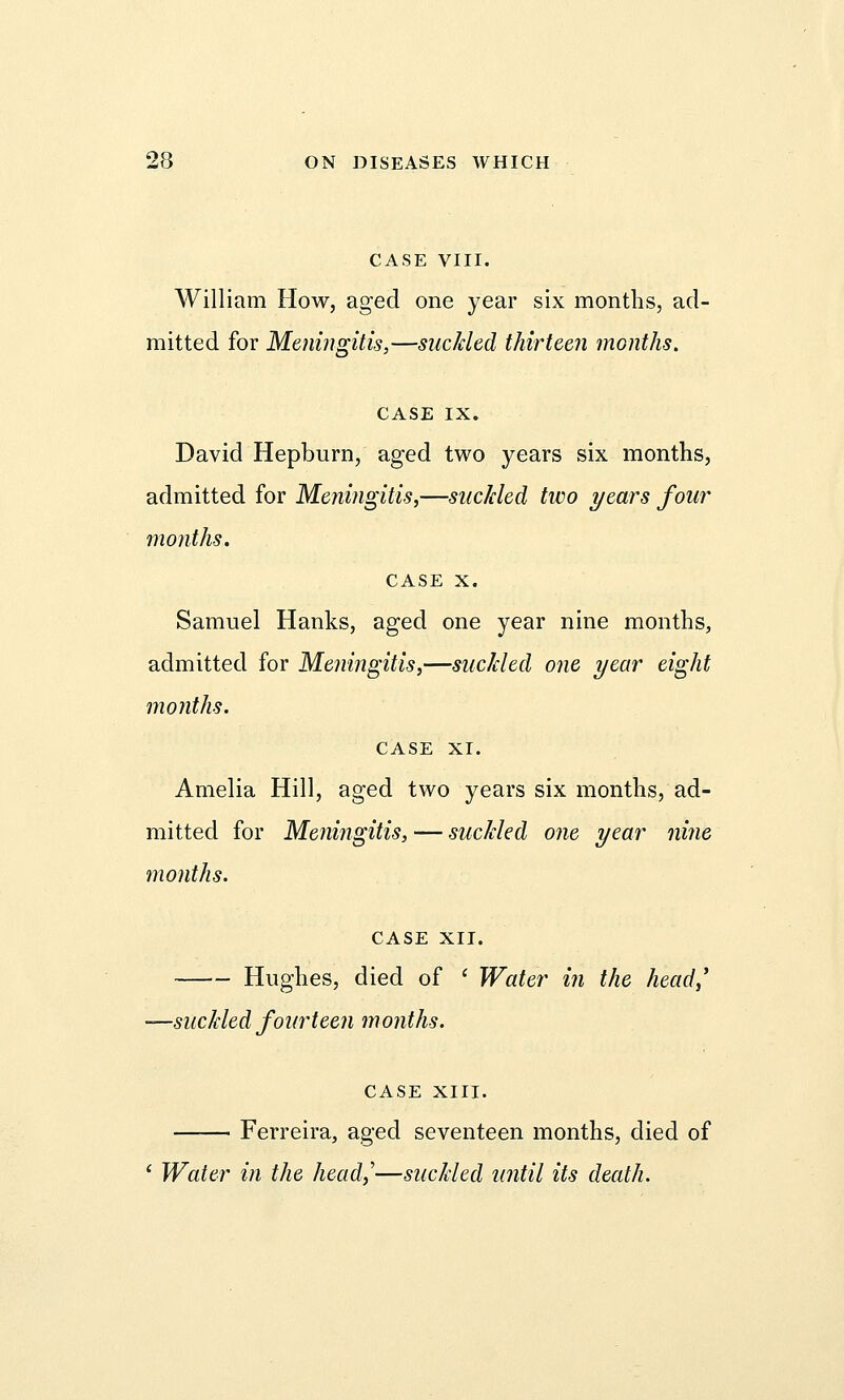 CASE VIII. William How, aged one year six months, ad- mitted for Meningitis,—suckled thirteen months. CASE IX. David Hepburn, aged two years six months, admitted for Meningitis,—suckled two years four months. case x. Samuel Hanks, aged one year nine months, admitted for Meningitis,—suckled one year eight months. CASE XI. Amelia Hill, aged two years six months, ad- mitted for Meningitis, — suckled one year nine months. CASE XII. Hughes, died of ' Water in the head,' —suckled fourteen months. CASE XIII. Ferreira, aged seventeen months, died of ' Water in the head,'—suckled until its death.