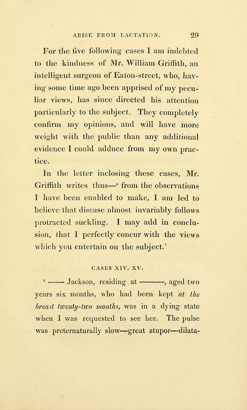 For the five following cases I am indebted to the kindness of Mr. William Griffith, an intelligent surgeon of Eaton-street, who, hav- ing some time ago been apprised of my pecu- liar views, has since directed his attention particularly to the subject. They completely confirm my opinions, and will have more weight with the public than any additional evidence I could adduce from my own prac- tice. In the letter inclosing these cases, Mr. Griffith writes thus—' from the observations I have been enabled to make, I am led to believe that disease almost invariably follows protracted suckling. I may add in conclu- sion, that I perfectly concur with the views which you entertain on the subject.' CASES XIV. XV. ' Jackson, residing at , aged two years six months, who had been kept at the bread twenty-two months, was in a dying state when J was requested to see her. The pulse was preternaturally slow—great stupor—dilata-