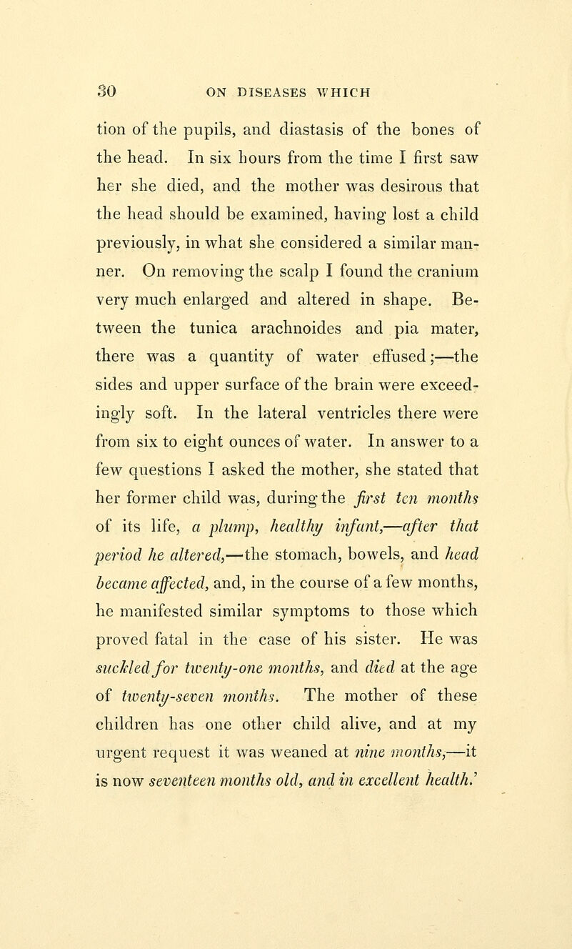 tion of the pupils, and diastasis of the bones of the head. In six hours from the time I first saw her she died, and the mother was desirous that the head should be examined, having lost a child previously, in what she considered a similar man- ner. On removing the scalp I found the cranium very much enlarged and altered in shape. Be- tween the tunica arachnoides and pia mater, there was a quantity of water effused;—the sides and upper surface of the brain were exceed- ingly soft. In the lateral ventricles there were from six to eight ounces of water. In answer to a few questions I asked the mother, she stated that her former child was, during the first ten months of its life, a plump, healthy infant,—after that period he altered,—the stomach, bowels, and head became affected, and, in the course of a few months, he manifested similar symptoms to those which proved fatal in the case of his sister. He was suckled for twenty-one months, and died at the age of twenty-seven months. The mother of these children has one other child alive, and at my urgent request it was weaned at nine months,—it is now seventeen months old, and in excellent health^
