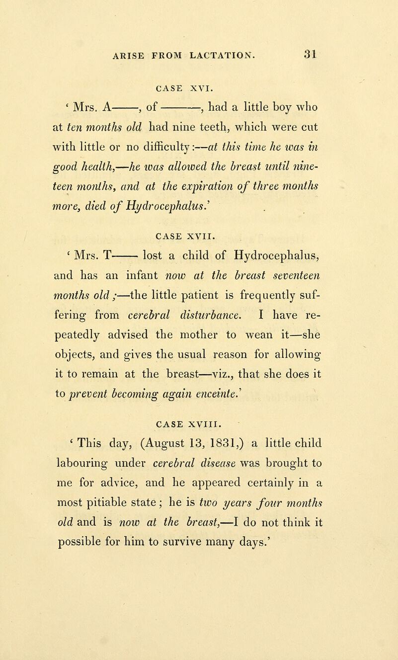 CASE XVI. ' Mrs. A , of , had a little boy who at ten months old had nine teeth, which were cut with little or no difficulty:—at this time, he was in good health,—he was allowed the breast until nine- teen months, and at the expiration of three months more, died of Hydrocephalus.' CASE XVII. c Mrs. T- lost a child of Hydrocephalus, and has an infant now at the breast seventeen months old ;—the little patient is frequently suf- fering from cerebral disturbance. I have re- peatedly advised the mother to wean it—she objects, and gives the usual reason for allowing it to remain at the breast—viz., that she does it to prevent becoming again enceinte.' CASE XVIII. ' This day, (August 13, 1831,) a little child labouring under cerebral disease was brought to me for advice, and he appeared certainly in a most pitiable state; he is two years four months old and is now at the breast,—I do not think it possible for him to survive many days.'