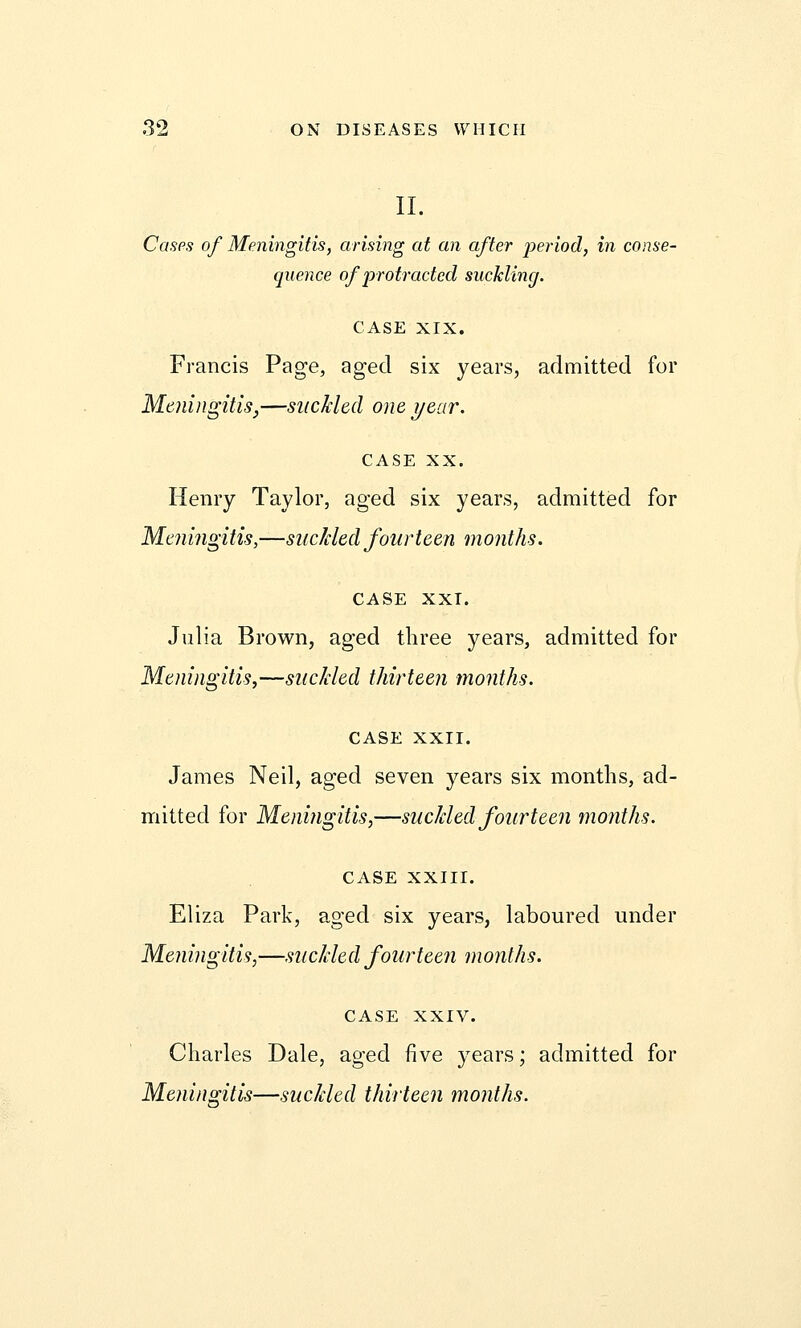 II. Cases of Meningitis, arising at an after period, in conse- quence of protracted sucklincj. CASE XIX. Francis Page, aged six years, admitted for Meningitis,—suckled one year. CASE XX. Henry Taylor, aged six years, admitted for Meningitis,—suckled fourteen months. CASE XXI. Julia Brown, aged three years, admitted for Meningitis,—suckled thirteen months. CASE XXII. James Neil, aged seven years six months, ad- mitted for Meningitis,—suckled fourteen months. CASE XXIII. Eliza Park, aged six years, laboured under Meningitis,—suckled fourteen months. CASE XXIV. Charles Dale, aged five years; admitted for Meningitis—suckled thirteen months.