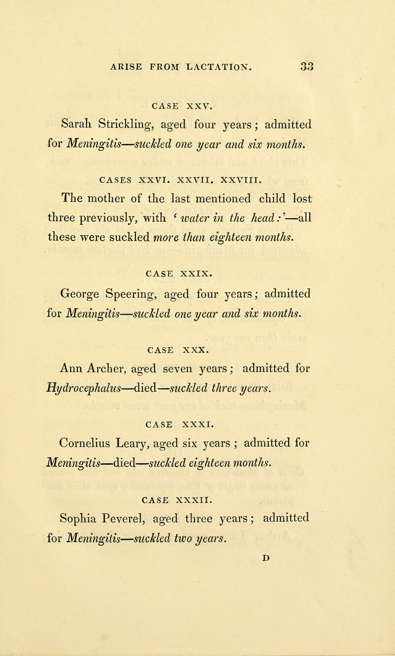 CASE XXV. Sarah Strickling, aged four years; admitted for Meningitis—suckled one year and six months. CASES XXVI. XXVII. XXVIII. The mother of the last mentioned child lost three previously, with l water in the head:'—all these were suckled more than eighteen months. case XXIX. George Speering, aged four years; admitted for Meningitis—suckled one year and six months. CASE XXX. Ann Archer, aged seven years; admitted for Hydrocephalus—died—suckled three years. CASE XXXI. Cornelius Leary, aged six years ; admitted for Meningitis—died—suckled eighteen months. CASE XXXII. Sophia Peverel, aged three years; admitted for Meningitis—suckled two years.