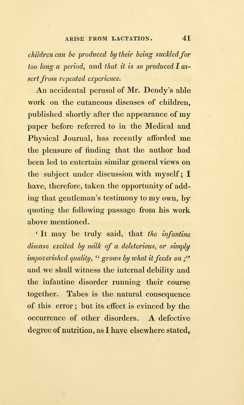 children can be produced by their being suckled for too long a period, and that it is so produced I as- sert from repeated experience. An accidental perusal of Mr. Dendy's able work on the cutaneous diseases of children, published shortly after the appearance of my paper before referred to in the Medical and Physical Journal, has recently afforded me the pleasure of finding that the author had been led to entertain similar general views on the subject under discussion with myself; I have, therefore, taken the opportunity of add- ing that gentleman's testimony to my own, by quoting the following passage from his work above mentioned. * It may be truly said, that the infantine disease excited by milk of a deleterious, or simply impoverished quality, u grows by what it feeds on ; and we shall witness the internal debility and the infantine disorder running their course together. Tabes is the natural consequence of this error; but its effect is evinced by the occurrence of other disorders. A defective degree of nutrition, as I have elsewhere stated,