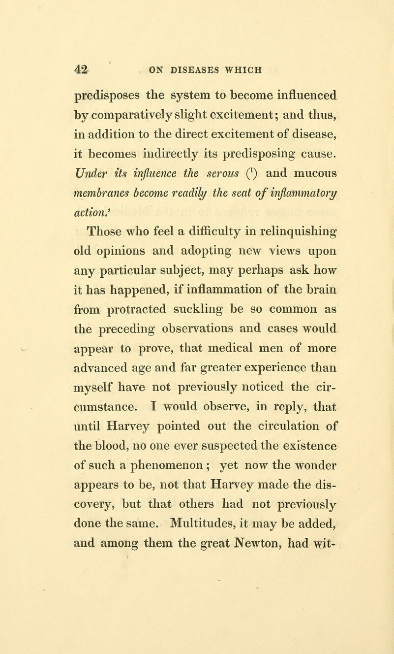 predisposes the system to become influenced by comparatively slight excitement; and thus, in addition to the direct excitement of disease, it becomes indirectly its predisposing cause. Under its influence the serous Q) and mucous membranes become readily the seat of inflammatory actio?i.' Those who feel a difficulty in relinquishing old opinions and adopting new views upon any particular subject, may perhaps ask how it has happened, if inflammation of the brain from protracted suckling be so common as the preceding observations and cases would appear to prove, that medical men of more advanced age and far greater experience than myself have not previously noticed the cir- cumstance. I would observe, in reply, that until Harvey pointed out the circulation of the blood, no one ever suspected the existence of such a phenomenon ; yet now the wonder appears to be, not that Harvey made the dis- covery, but that others had not previously done the same. Multitudes, it may be added, and among them the great Newton, had wit-