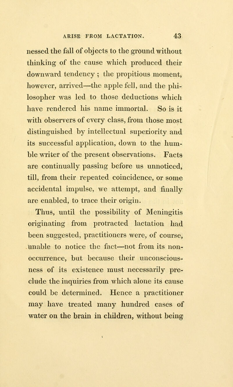 nessed the fall of objects to the ground without thinking of the cause which produced their downward tendency ; the propitious moment, however, arrived—the apple fell, and the phi- losopher was led to those deductions which have rendered his name immortal. So is it with observers of every class, from those most distinguished by intellectual superiority and its successful application, down to the hum- ble writer of the present observations. Facts are continually passing before us unnoticed, till, from their repeated coincidence, or some accidental impulse, we attempt, and finally are enabled, to trace their origin. Thus, until the possibility of Meningitis originating from protracted lactation had been suggested, practitioners were, of course, unable to notice the fact—not from its non- occurrence, but because their unconscious- ness of its existence must necessarily pre- clude the inquiries from which alone its cause could be determined. Hence a practitioner may have treated many hundred cases of water on the brain in children, without being