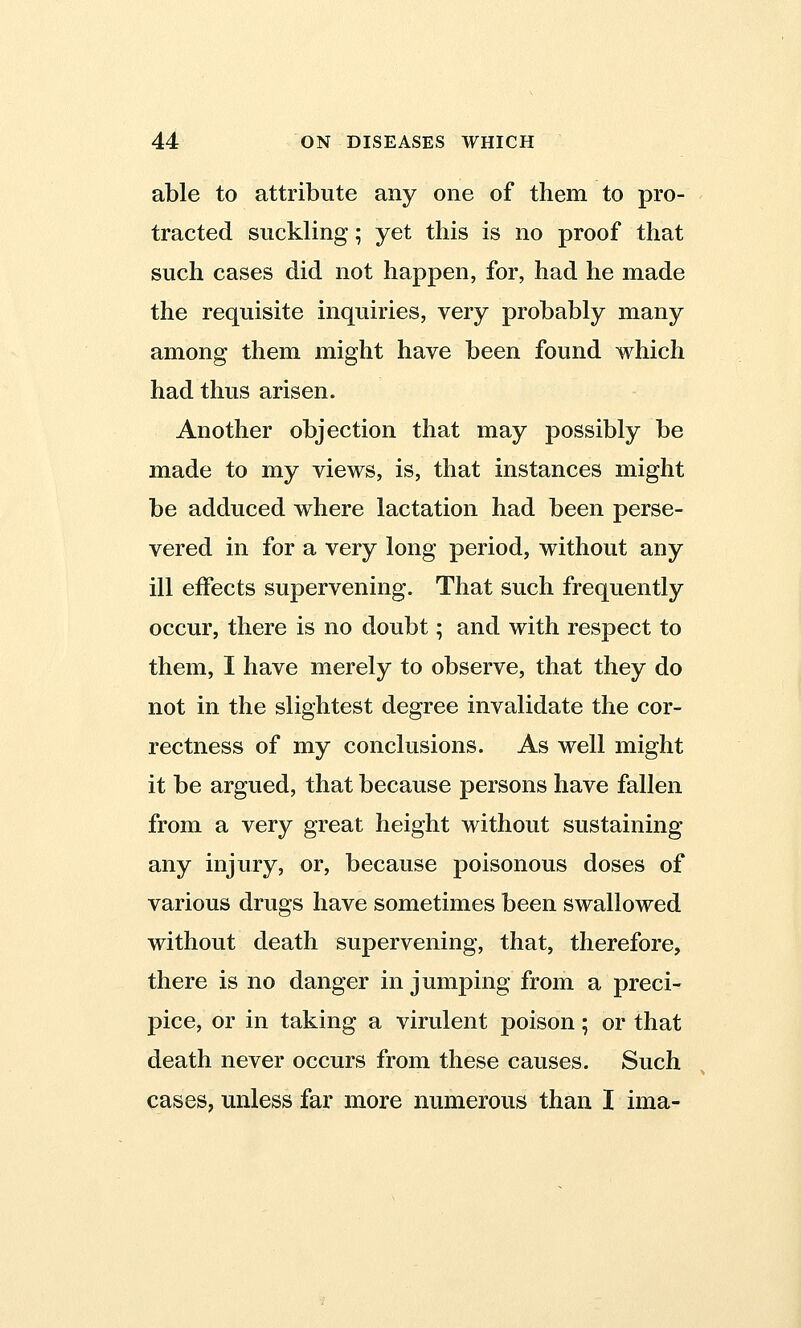 able to attribute any one of them to pro- tracted suckling; yet this is no proof that such cases did not happen, for, had he made the requisite inquiries, very probably many among them might have been found which had thus arisen. Another objection that may possibly be made to my views, is, that instances might be adduced where lactation had been perse- vered in for a very long period, without any ill effects supervening. That such frequently occur, there is no doubt; and with respect to them, I have merely to observe, that they do not in the slightest degree invalidate the cor- rectness of my conclusions. As well might it be argued, that because persons have fallen from a very great height without sustaining any injury, or, because poisonous doses of various drugs have sometimes been swallowed without death supervening, that, therefore, there is no danger in jumping from a preci- pice, or in taking a virulent poison; or that death never occurs from these causes. Such cases, unless far more numerous than I ima-