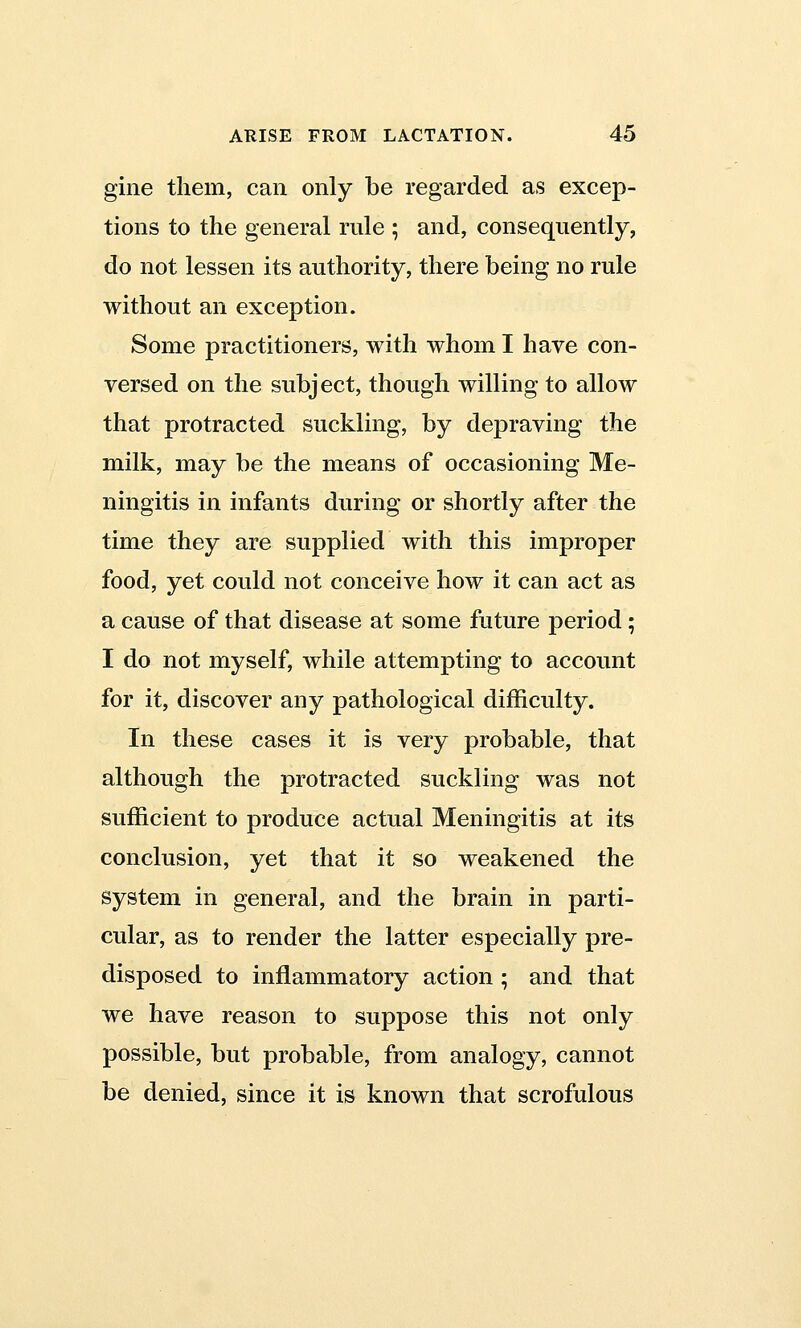 gine them, can only be regarded as excep- tions to the general rule ; and, consequently, do not lessen its authority, there being no rule without an exception. Some practitioners, with whom I have con- versed on the subject, though willing to allow that protracted suckling, by depraving the milk, may be the means of occasioning Me- ningitis in infants during or shortly after the time they are supplied with this improper food, yet could not conceive how it can act as a cause of that disease at some future period; I do not myself, while attempting to account for it, discover any pathological difficulty. In these cases it is very probable, that although the protracted suckling was not sufficient to produce actual Meningitis at its conclusion, yet that it so weakened the system in general, and the brain in parti- cular, as to render the latter especially pre- disposed to inflammatory action; and that we have reason to suppose this not only possible, but probable, from analogy, cannot be denied, since it is known that scrofulous