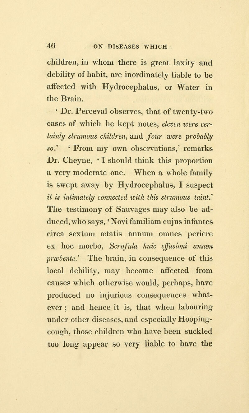 children, in whom there is great laxity and debility of habit, are inordinately liable to be affected with Hydrocephalus, or Water in the Brain. * Dr. Perceval observes, that of twenty-two cases of which he kept notes, eleven were cer- tainly strumous children, and four were ■probably so.' ' From my own observations,' remarks Dr. Cheyne, ' I should think this proportion a very moderate one. When a whole family is swept away by Hydrocephalus, I suspect it is intimately connected with this strumous taint.' The testimony of Sauvages may also be ad- duced, who says,' Novi familiam cujus infantes circa sextum setatis annum omnes periere ex hoc morbo, Scrofula huic effusioni ansam prwbente.' The brain, in consequence of this local debility, may become affected from causes which otherwise would, perhaps, have produced no injurious consequences what- ever ; and hence it is, that when labouring under other diseases, and especially Hooping- cough, those children who have been suckled too long appear so very liable to have the