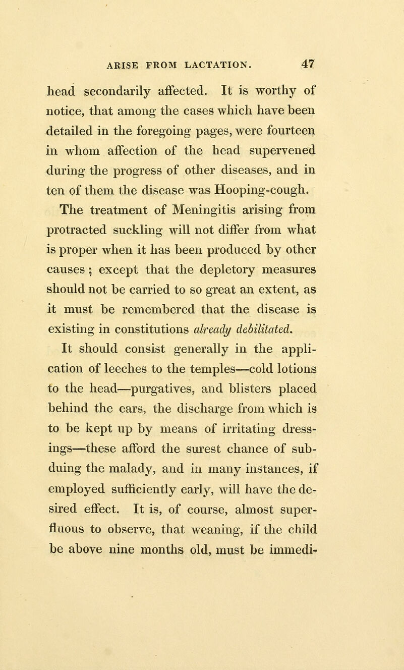 head secondarily affected. It is worthy of notice, that among the cases which have been detailed in the foregoing pages, were fourteen in whom affection of the head supervened during the progress of other diseases, and in ten of them the disease was Hooping-cough. The treatment of Meningitis arising from protracted suckling will not differ from what is proper when it has been produced by other causes; except that the depletory measures should not be carried to so great an extent, as it must be remembered that the disease is existing in constitutions already debilitated. It should consist generally in the appli- cation of leeches to the temples—cold lotions to the head—purgatives, and blisters placed behind the ears, the discharge from which is to be kept up by means of irritating dress- ings—these afford the surest chance of sub- duing the malady, and in many instances, if employed sufficiently early, will have the de- sired effect. It is, of course, almost super- fluous to observe, that weaning, if the child be above nine months old, must be immedi-