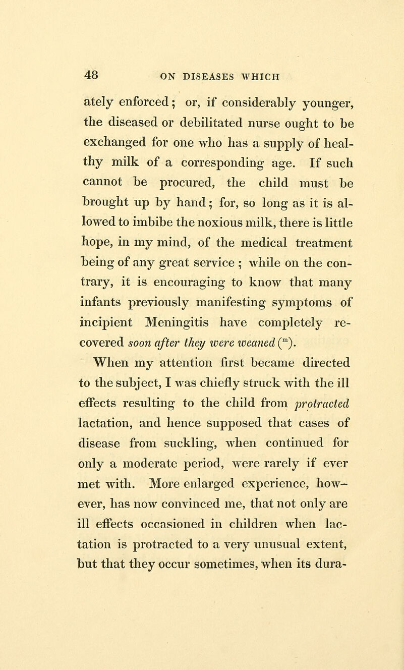 ately enforced; or, if considerably younger, the diseased or debilitated nurse ought to be exchanged for one who has a supply of heal- thy milk of a corresponding age. If such cannot be procured, the child must be brought up by hand; for, so long as it is al- lowed to imbibe the noxious milk, there is little hope, in my mind, of the medical treatment being of any great service ; while on the con- trary, it is encouraging to know that many infants previously manifesting symptoms of incipient Meningitis have completely re- covered soon after they were weaned^). When my attention first became directed to the subject, I was chiefly struck with the ill effects resulting to the child from protracted lactation, and hence supposed that cases of disease from suckling, when continued for only a moderate period, were rarely if ever met with. More enlarged experience, how- ever, has now convinced me, that not only are ill effects occasioned in children when lac- tation is protracted to a very unusual extent, but that they occur sometimes, when its dura-