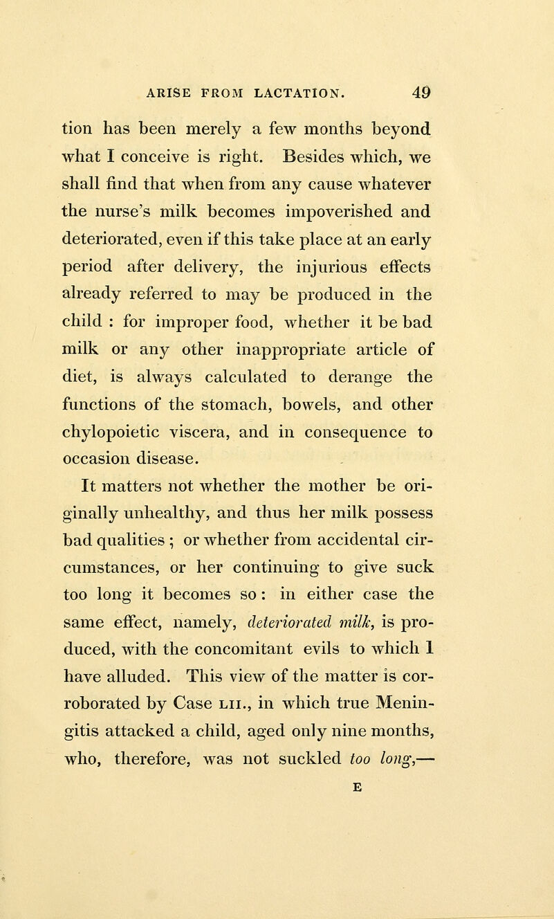 tion has been merely a few months beyond what I conceive is right. Besides which, we shall find that when from any cause whatever the nurse's milk becomes impoverished and deteriorated, even if this take place at an early period after delivery, the injurious effects already referred to may be produced in the child : for improper food, whether it be bad milk or any other inappropriate article of diet, is always calculated to derange the functions of the stomach, bowels, and other chylopoietic viscera, and in consequence to occasion disease. It matters not whether the mother be ori- ginally unhealthy, and thus her milk possess bad qualities ; or whether from accidental cir- cumstances, or her continuing to give suck too long it becomes so: in either case the same effect, namely, deteriorated milk, is pro- duced, with the concomitant evils to which 1 have alluded. This view of the matter is cor- roborated by Case lii., in which true Menin- gitis attacked a child, aged only nine months, who, therefore, was not suckled too long,— E