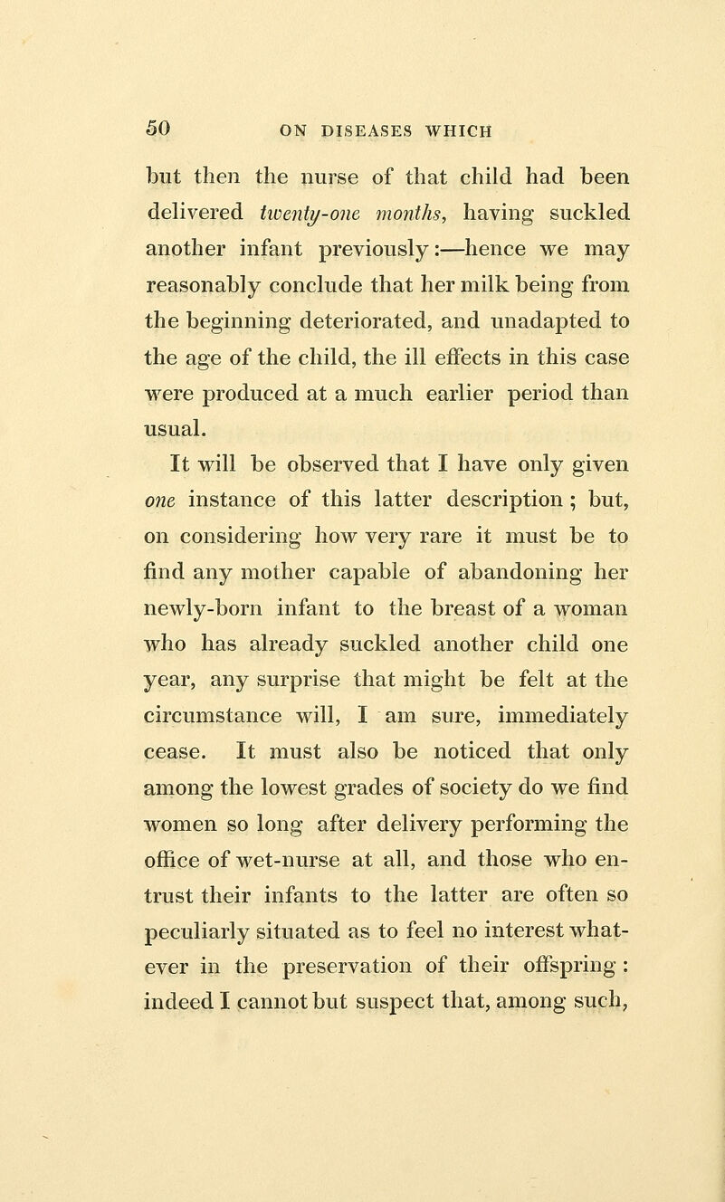 but then the nurse of that child had been delivered twenty-one months, having suckled another infant previously:—hence we may reasonably conclude that her milk being from the beginning deteriorated, and unadapted to the age of the child, the ill effects in this case were produced at a much earlier period than usual. It will be observed that I have only given one instance of this latter description ; but, on considering how very rare it must be to find any mother capable of abandoning her newly-born infant to the breast of a woman who has already suckled another child one year, any surprise that might be felt at the circumstance will, I am sure, immediately cease. It must also be noticed that only among the lowest grades of society do we find women so long after delivery performing the office of wet-nurse at all, and those who en- trust their infants to the latter are often so peculiarly situated as to feel no interest what- ever in the preservation of their offspring : indeed I cannot but suspect that, among such?