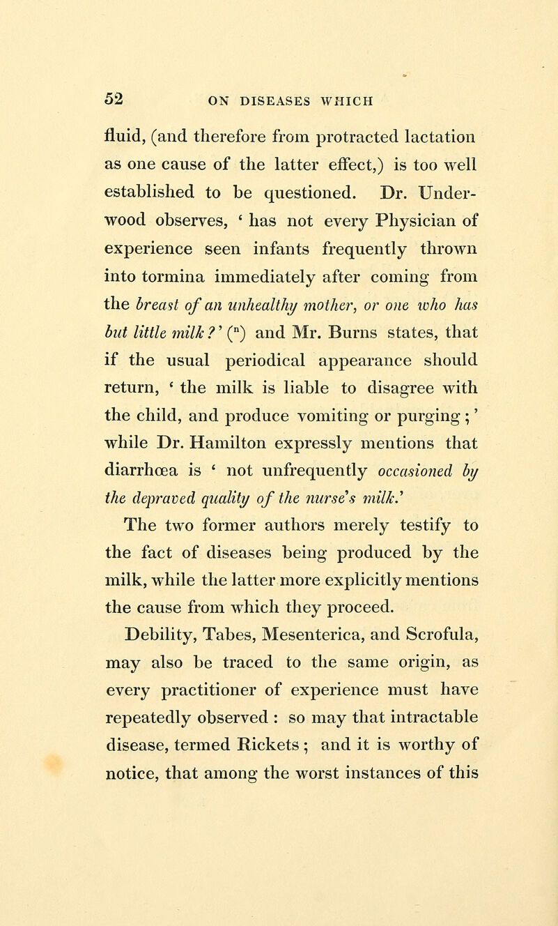 fluid, (and therefore from protracted lactation as one cause of the latter effect,) is too well established to be questioned. Dr. Under- wood observes, ' has not every Physician of experience seen infants frequently thrown into tormina immediately after coming from the breast of an unhealthy mother, or one who has but little milk ?' (n) and Mr. Burns states, that if the usual periodical appearance should return, ' the milk is liable to disagree with the child, and produce vomiting or purging ;' while Dr. Hamilton expressly mentions that diarrhoea is ' not unfrequently occasioned by the depraved quality of the nurses milled The two former authors merely testify to the fact of diseases being produced by the milk, while the latter more explicitly mentions the cause from which they proceed. Debility, Tabes, Mesenterica, and Scrofula, may also be traced to the same origin, as every practitioner of experience must have repeatedly observed : so may that intractable disease, termed Rickets ; and it is worthy of notice, that among the worst instances of this