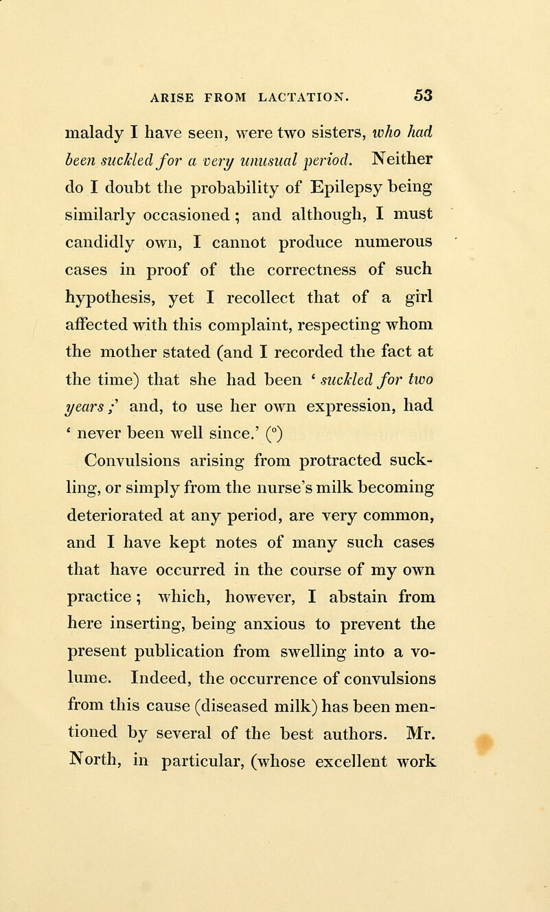 malady I have seen, were two sisters, who had been suckled for a very unusual period. Neither do I doubt the probability of Epilepsy being similarly occasioned; and although, I must candidly own, I cannot produce numerous cases in proof of the correctness of such hypothesis, yet I recollect that of a girl affected with this complaint, respecting whom the mother stated (and I recorded the fact at the time) that she had been ' suckled for two years; and, to use her own expression, had ' never been well since.' (°) Convulsions arising from protracted suck- ling, or simply from the nurse's milk becoming deteriorated at any period, are very common, and I have kept notes of many such cases that have occurred in the course of my own practice; which, however, I abstain from here inserting, being anxious to prevent the present publication from swelling into a vo- lume. Indeed, the occurrence of convulsions from this cause (diseased milk) has been men- tioned by several of the best authors. Mr. North, in particular, (whose excellent work