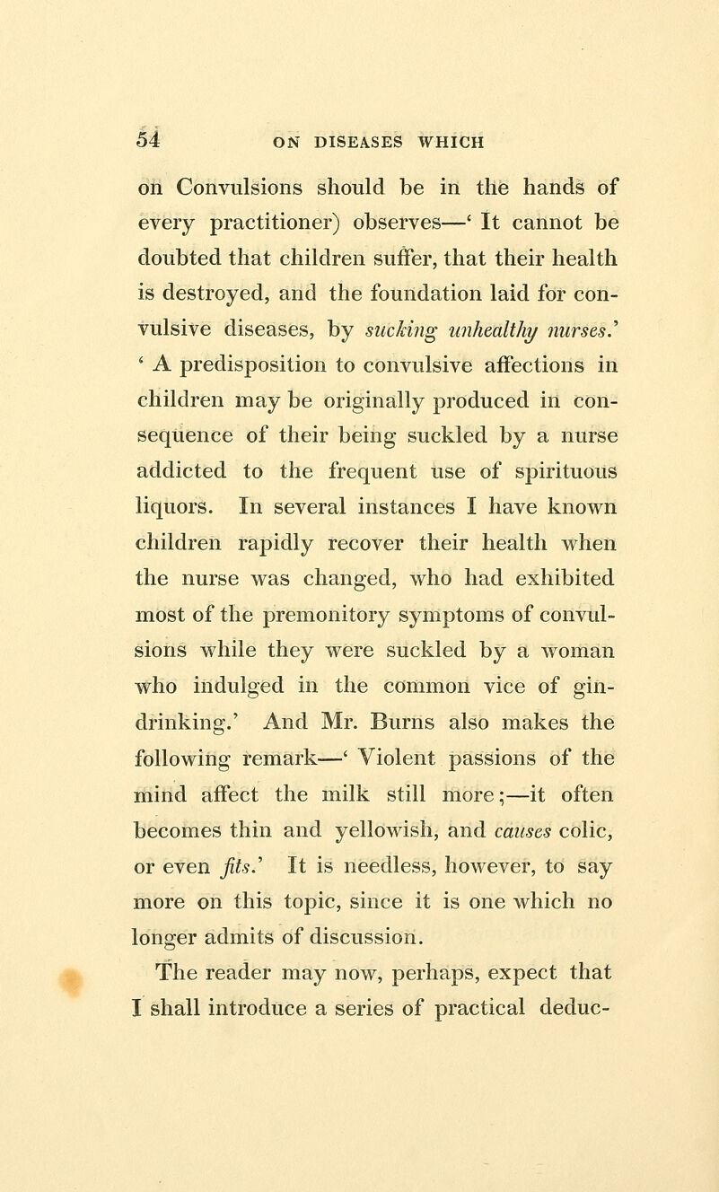 on Convulsions should be in the hands of every practitioner) observes—' It cannot be doubted that children suffer, that their health is destroyed, and the foundation laid for con- vulsive diseases, by sucking unhealthy nurses.'' * A predisposition to convulsive affections in children may be originally produced in con- sequence of their being suckled by a nurse addicted to the frequent use of spirituous liquors. In several instances I have known children rapidly recover their health when the nurse was changed, who had exhibited most of the premonitory symptoms of convul- sions while they were suckled by a woman who indulged in the common vice of gin- drinking.' And Mr. Burns also makes the following remark—' Violent passions of the mind affect the milk still more;—it often becomes thin and yellowish, and causes colic, or even fits.' It is needless, however, to say more on this topic, since it is one which no longer admits of discussion. The reader may now, perhaps, expect that I shall introduce a series of practical deduc-