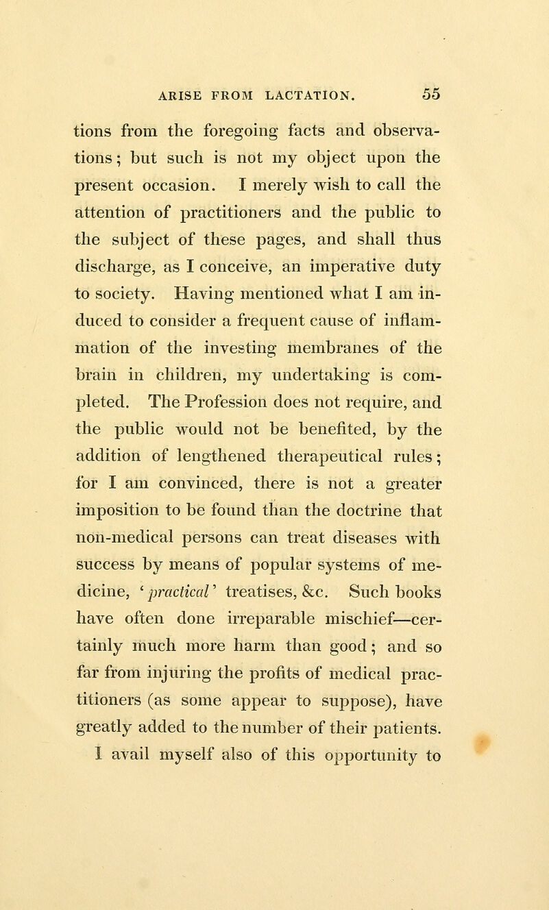 tions from the foregoing facts and observa- tions; but such is not my object upon the present occasion. I merely wish to call the attention of practitioners and the public to the subject of these pages, and shall thus discharge, as I conceive, an imperative duty to society. Having mentioned what I am in- duced to consider a frequent cause of inflam- mation of the investing membranes of the brain in children, my undertaking is com- pleted. The Profession does not require, and the public would not be benefited, by the addition of lengthened therapeutical rules; for I am convinced, there is not a greater imposition to be found than the doctrine that non-medical persons can treat diseases with success by means of popular systems of me- dicine, 'practical' treatises, &c. Such books have often done irreparable mischief—cer- tainly much more harm than good; and so far from injuring the profits of medical prac- titioners (as some appear to suppose), have greatly added to the number of their patients. I avail myself also of this opportunity to