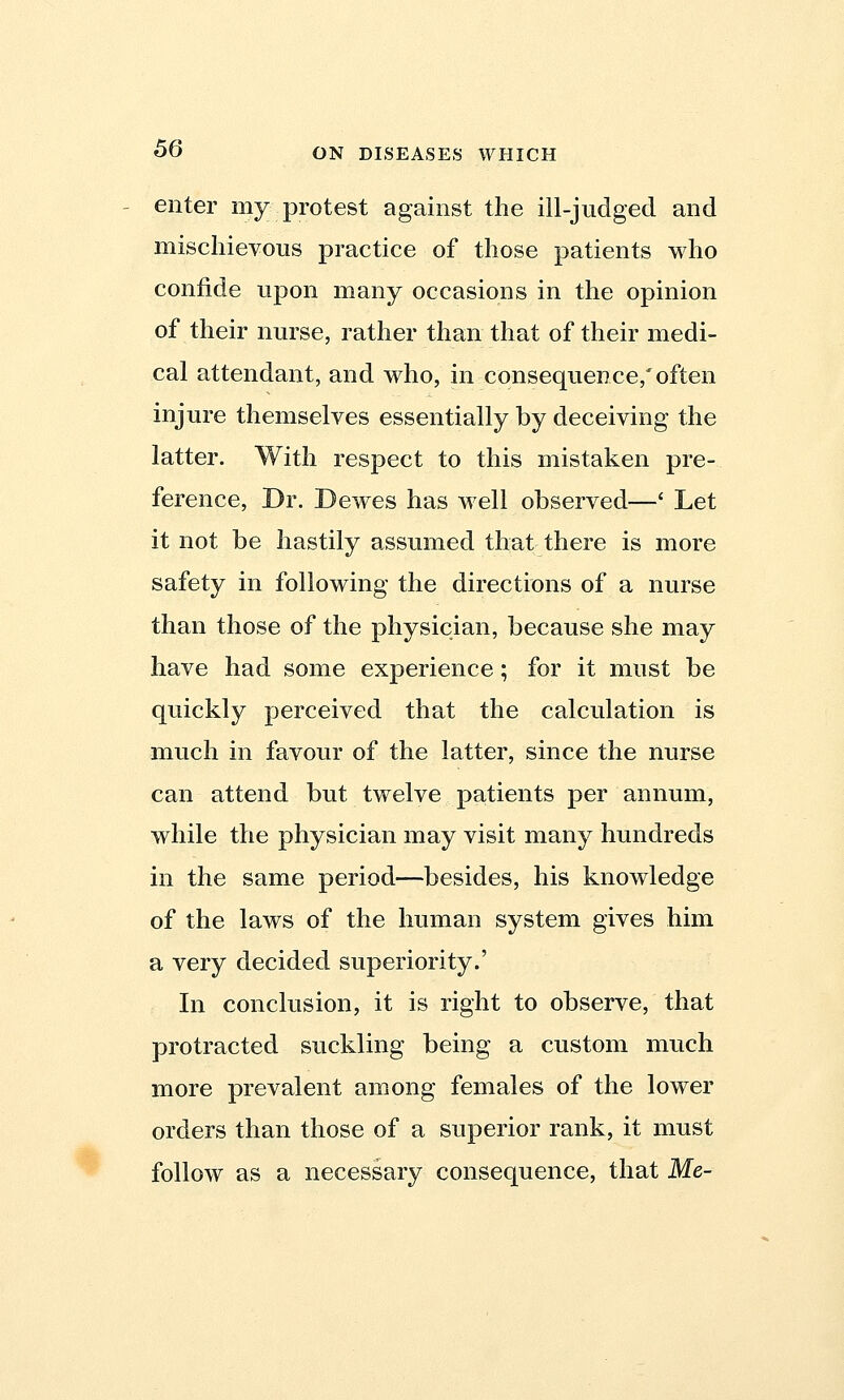 enter my.protest against the ill-judged and mischievous practice of those patients who confide upon many occasions in the opinion of their nurse, rather than that of their medi- cal attendant, and who, in consequence,'often injure themselves essentially by deceiving the latter. With respect to this mistaken pre- ference, Dr. Dewes has well observed—' Let it not be hastily assumed that there is more safety in following the directions of a nurse than those of the physician, because she may have had some experience; for it must be quickly perceived that the calculation is much in favour of the latter, since the nurse can attend but twelve patients per annum, while the physician may visit many hundreds in the same period—besides, his knowledge of the laws of the human system gives him a very decided superiority.' In conclusion, it is right to observe, that protracted suckling being a custom much more prevalent among females of the lower orders than those of a superior rank, it must follow as a necessary consequence, that Me-