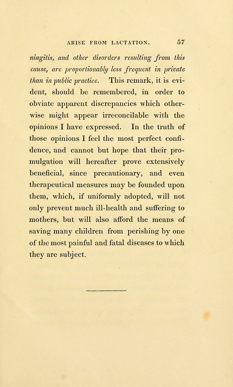 ningitis, and other disorders resulting from this cause, are proportionably less frequent in private than in public practice. This remark, it is evi- dent, should be remembered, in order to obviate apparent discrepancies which other- wise might appear irreconcilable with the opinions I have expressed. In the truth of those opinions I feel the most perfect confi- dence, and cannot but hope that their pro- mulgation will hereafter prove extensively beneficial, since precautionary, and even therapeutical measures may be founded upon them, which, if uniformly adopted, will not only prevent much ill-health and suffering to mothers, but will also afford the means of saving many children from perishing by one of the most painful and fatal diseases to which they are subject.