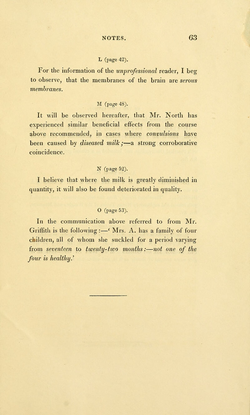 L (page 42). For the information of the unprofessional reader, I beg to observe, that the membranes of the brain are serous membranes. M (page 48). It will be observed hereafter, that Mr. North has experienced similar beneficial effects from the course above recommended, in cases where convulsions have been caused by diseased milk;—a strong corroborative coincidence. N (page 52). I believe that where the milk is greatly diminished in quantity, it will also be found deteriorated in quality. O (page 53). In the communication above referred to from Mr. Griffith is the following :—e Mrs. A. has a family of four children, all of whom she suckled for a period varying from seventeen to twenty-two months:—not one of the four is healthy.7