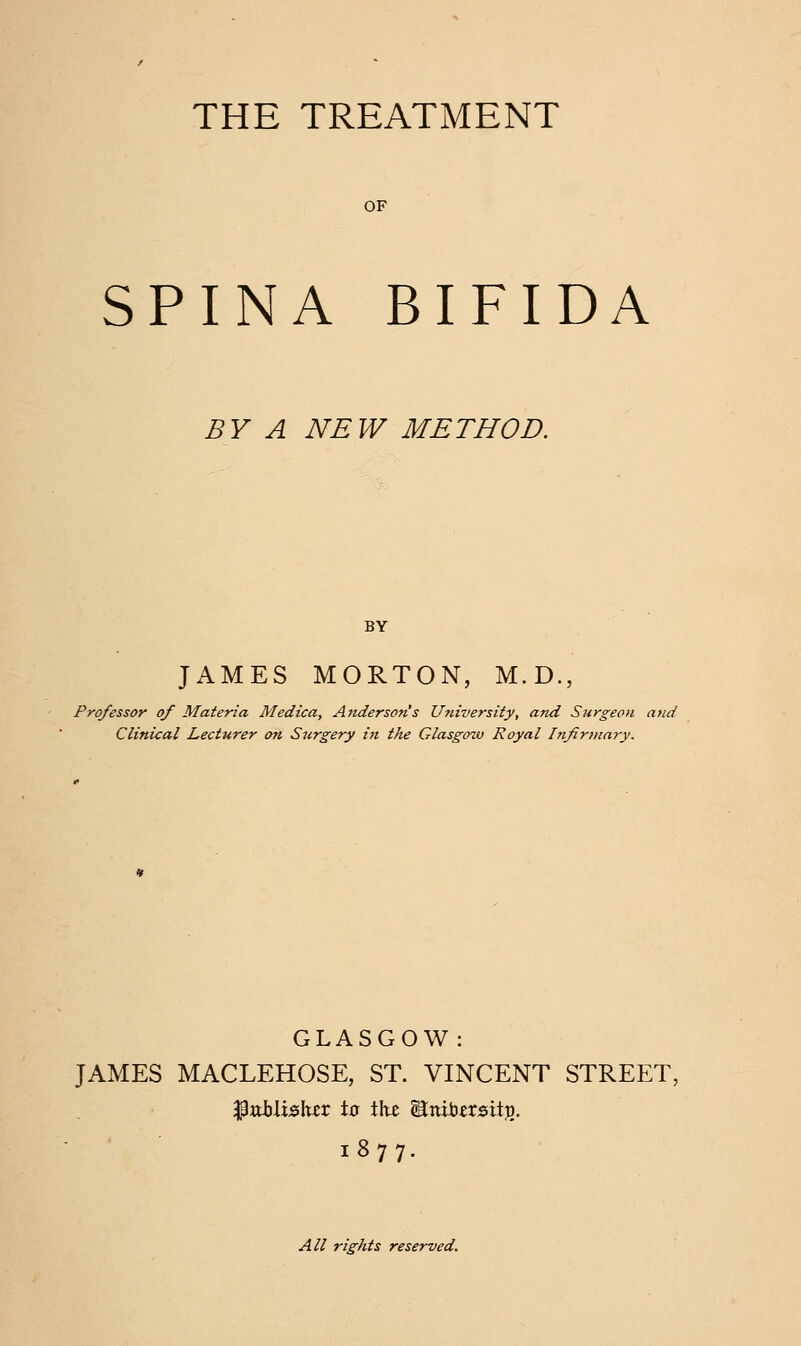 THE TREATMENT OF SPINA BIFIDA BY A NEW METHOD. JAMES MORTON, M.D., Professor of Materia Medica, Anderson's University, and Surgeon and Clinical Lecturer on Surgery in the Glasgow Royal Infirmary. GLASGOW: JAMES MACLEHOSE, ST. VINCENT STREET, ijpttblielter to tht WLmnztzity). 1877. All rights reserved.