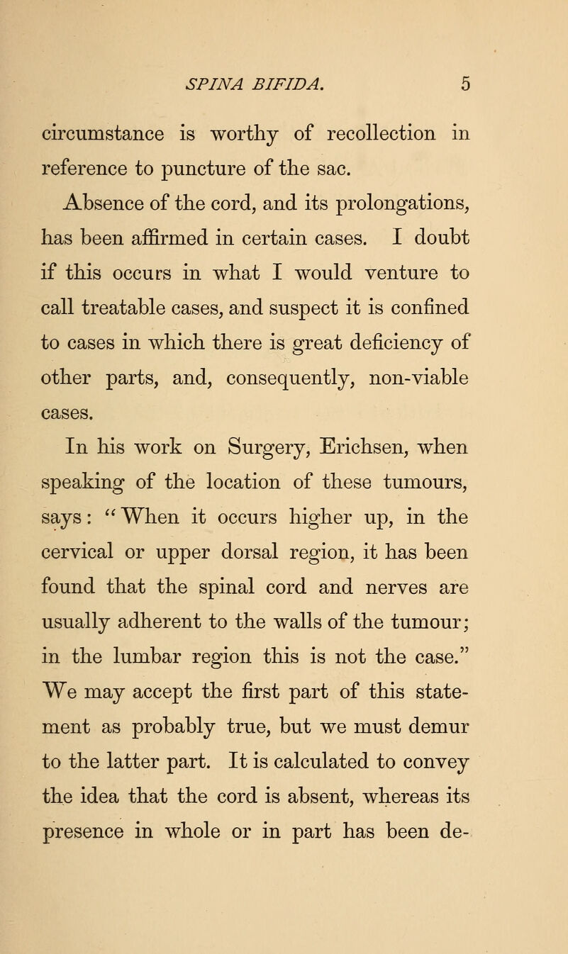 circumstance is worthy of recollection in reference to puncture of the sac. Absence of the cord, and its prolongations, has been affirmed in certain cases. I doubt if this occurs in what I would venture to call treatable cases, and suspect it is confined to cases in which there is great deficiency of other parts, and, consequently, non-viable cases. In his work on Surgery, Erichsen, when speaking of the location of these tumours, says:  When it occurs higher up, in the cervical or upper dorsal region, it has been found that the spinal cord and nerves are usually adherent to the walls of the tumour; in the lumbar region this is not the case. We may accept the first part of this state- ment as probably true, but we must demur to the latter part. It is calculated to convey the idea that the cord is absent, whereas its presence in whole or in part has been de-